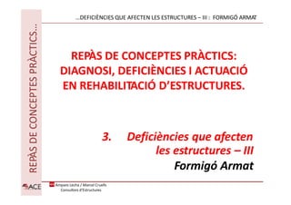 REPÀS
DE
CONCEPTES
PRÀCTICS…
REPÀS DE CONCEPTES PRÀCTICS:
DIAGNOSI, DEFICIÈNCIES I ACTUACIÓ
EN REHABILITACIÓ D’ESTRUCTURES.
3. Deficiències que afecten
les estructures – III
Formigó Armat
…DEFICIÈNCIES QUE AFECTEN LES ESTRUCTURES – III : FORMIGÓ ARMAT
Amparo Lecha / Marcel Cruells
Consultors d'Estructures
 