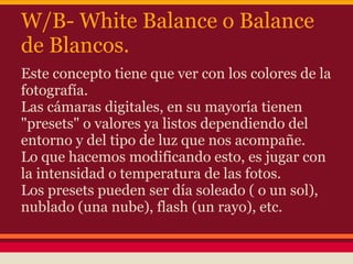W/B- White Balance o Balance
de Blancos.
Este concepto tiene que ver con los colores de la
fotografía.
Las cámaras digitales, en su mayoría tienen
"presets" o valores ya listos dependiendo del
entorno y del tipo de luz que nos acompañe.
Lo que hacemos modificando esto, es jugar con
la intensidad o temperatura de las fotos.
Los presets pueden ser día soleado ( o un sol),
nublado (una nube), flash (un rayo), etc.
 