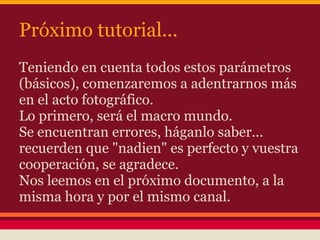 Próximo tutorial...
Teniendo en cuenta todos estos parámetros
(básicos), comenzaremos a adentrarnos más
en el acto fotográfico.
Lo primero, será el macro mundo.
Se encuentran errores, háganlo saber...
recuerden que "nadien" es perfecto y vuestra
cooperación, se agradece.
Nos leemos en el próximo documento, a la
misma hora y por el mismo canal.
 