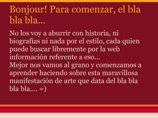 Bonjour! Para comenzar, el bla
bla bla...
No los voy a aburrir con historia, ni
biografías ni nada por el estilo, cada quien
puede buscar libremente por la web
información referente a eso...
Mejor nos vamos al grano y comenzamos a
aprender haciendo sobre esta maravillosa
manifestación de arte que data del bla bla
bla bla.... =)
 