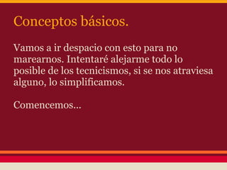 Conceptos básicos.
Vamos a ir despacio con esto para no
marearnos. Intentaré alejarme todo lo
posible de los tecnicismos, si se nos atraviesa
alguno, lo simplificamos.

Comencemos...
 