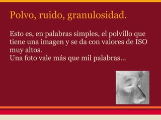 Polvo, ruido, granulosidad.
Esto es, en palabras simples, el polvillo que
tiene una imagen y se da con valores de ISO
muy altos.
Una foto vale más que mil palabras...
 