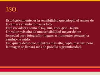 ISO.
Esto básicamente, es la sensibilidad que adopta el sensor de
la cámara cuando tomas la foto.
Está en valores como el 64, 100, 200, 400...6400.
Un valor más alto da una sensibilidad mayor de luz
(especial para fotografiar lugares o momentos oscuros) a
cambio de ruido.
Eso quiere decir que mientras más alto, capta más luz, pero
la imagen se llenará más de polvillo o granulosidad.
 