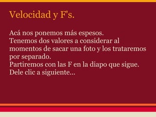 Velocidad y F's.
Acá nos ponemos más espesos.
Tenemos dos valores a considerar al
momentos de sacar una foto y los trataremos
por separado.
Partiremos con las F en la diapo que sigue.
Dele clic a siguiente...
 