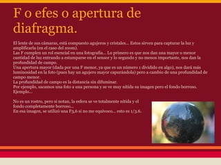 F o efes o apertura de
diafragma.
El lente de sus cámaras, está compuesto agujeros y cristales... Estos sirven para capturar la luz y
amplificarla (en el caso del zoom).
Las F cumplen un rol esencial en una fotografía... Lo primero es que nos dan una mayor o menor
cantidad de luz entrando a estamparse en el sensor y lo segundo y no menos importante, nos dan la
profundidad de campo.
Una apertura mayor (dada por una F menor, ya que es un número 1 dividido en algo), nos dará más
luminosidad en la foto (pues hay un agujero mayor capurándola) pero a cambio de una profundidad de
campo menor.
La profundidad de campo es la distancia sin difuminar.
Por ejemplo, sacamos una foto a una persona y se ve muy nítida su imagen pero el fondo borroso.
Ejemplo...

No es un rostro, pero si notan, la esfera se ve totalmente nítida y el
fondo completamente borroso...
En esa imagen, se utilizó una F3,6 si no me equivoco... esto es 1/3.6.
 