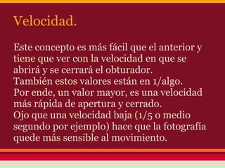 Velocidad.
Este concepto es más fácil que el anterior y
tiene que ver con la velocidad en que se
abrirá y se cerrará el obturador.
También estos valores están en 1/algo.
Por ende, un valor mayor, es una velocidad
más rápida de apertura y cerrado.
Ojo que una velocidad baja (1/5 o medio
segundo por ejemplo) hace que la fotografía
quede más sensible al movimiento.
 