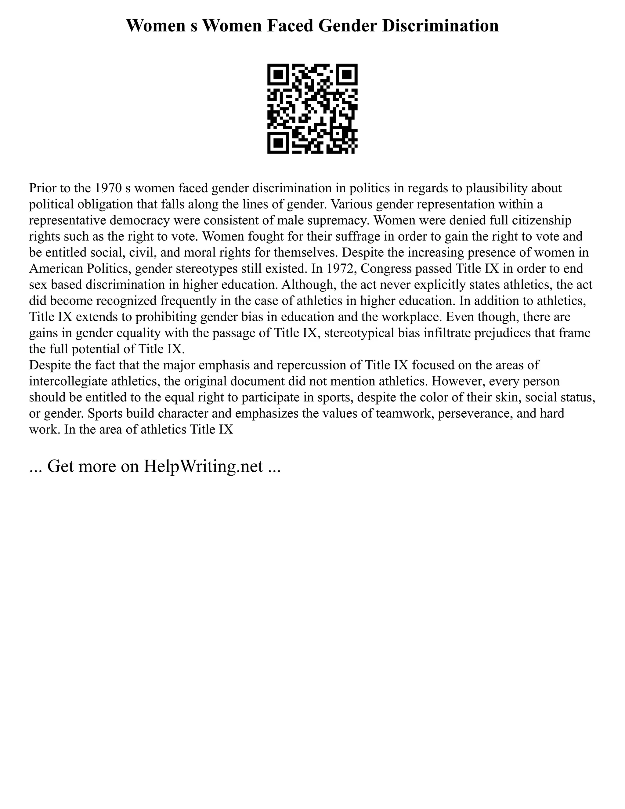 Women s Women Faced Gender Discrimination
Prior to the 1970 s women faced gender discrimination in politics in regards to plausibility about
political obligation that falls along the lines of gender. Various gender representation within a
representative democracy were consistent of male supremacy. Women were denied full citizenship
rights such as the right to vote. Women fought for their suffrage in order to gain the right to vote and
be entitled social, civil, and moral rights for themselves. Despite the increasing presence of women in
American Politics, gender stereotypes still existed. In 1972, Congress passed Title IX in order to end
sex based discrimination in higher education. Although, the act never explicitly states athletics, the act
did become recognized frequently in the case of athletics in higher education. In addition to athletics,
Title IX extends to prohibiting gender bias in education and the workplace. Even though, there are
gains in gender equality with the passage of Title IX, stereotypical bias infiltrate prejudices that frame
the full potential of Title IX.
Despite the fact that the major emphasis and repercussion of Title IX focused on the areas of
intercollegiate athletics, the original document did not mention athletics. However, every person
should be entitled to the equal right to participate in sports, despite the color of their skin, social status,
or gender. Sports build character and emphasizes the values of teamwork, perseverance, and hard
work. In the area of athletics Title IX
... Get more on HelpWriting.net ...
 
