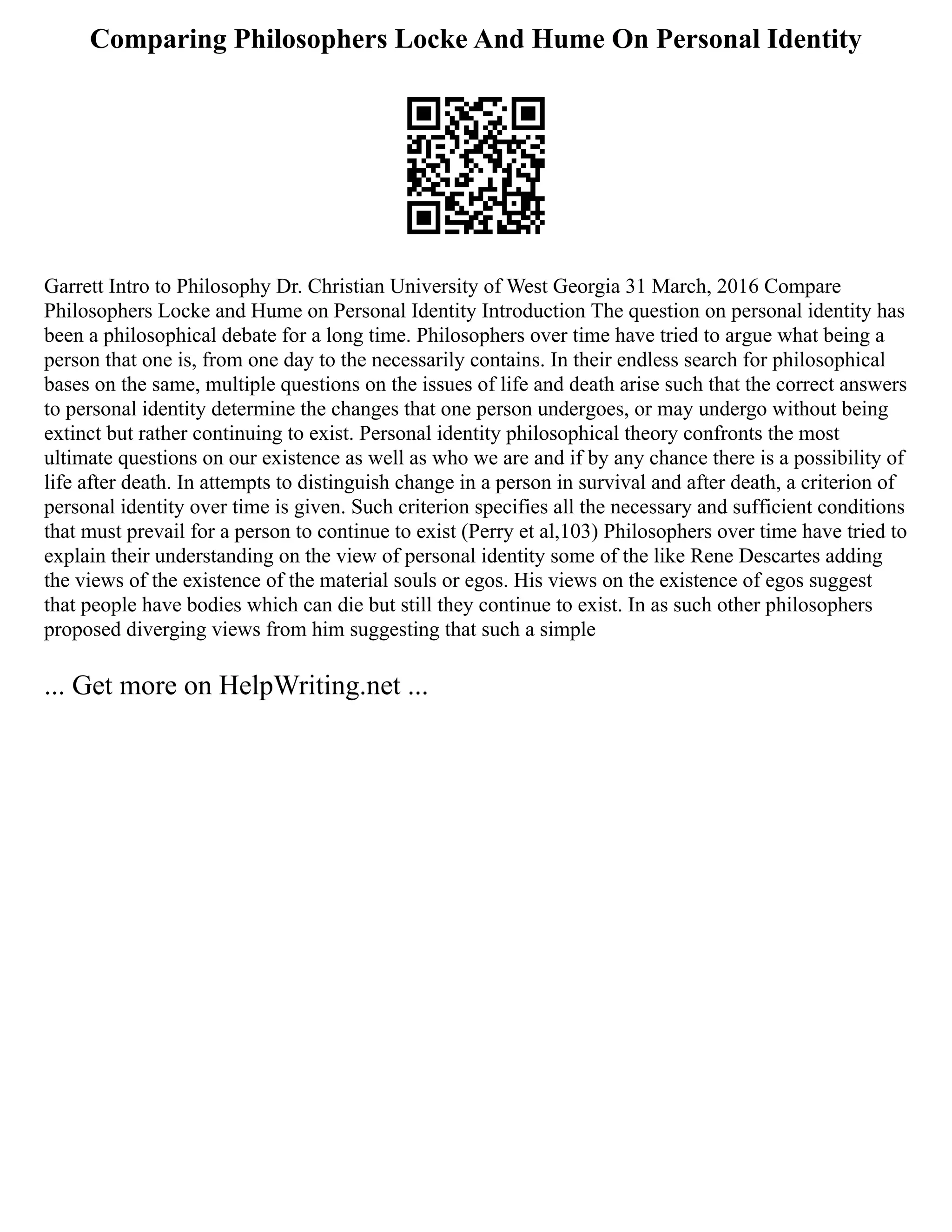 Comparing Philosophers Locke And Hume On Personal Identity
Garrett Intro to Philosophy Dr. Christian University of West Georgia 31 March, 2016 Compare
Philosophers Locke and Hume on Personal Identity Introduction The question on personal identity has
been a philosophical debate for a long time. Philosophers over time have tried to argue what being a
person that one is, from one day to the necessarily contains. In their endless search for philosophical
bases on the same, multiple questions on the issues of life and death arise such that the correct answers
to personal identity determine the changes that one person undergoes, or may undergo without being
extinct but rather continuing to exist. Personal identity philosophical theory confronts the most
ultimate questions on our existence as well as who we are and if by any chance there is a possibility of
life after death. In attempts to distinguish change in a person in survival and after death, a criterion of
personal identity over time is given. Such criterion specifies all the necessary and sufficient conditions
that must prevail for a person to continue to exist (Perry et al,103) Philosophers over time have tried to
explain their understanding on the view of personal identity some of the like Rene Descartes adding
the views of the existence of the material souls or egos. His views on the existence of egos suggest
that people have bodies which can die but still they continue to exist. In as such other philosophers
proposed diverging views from him suggesting that such a simple
... Get more on HelpWriting.net ...
 