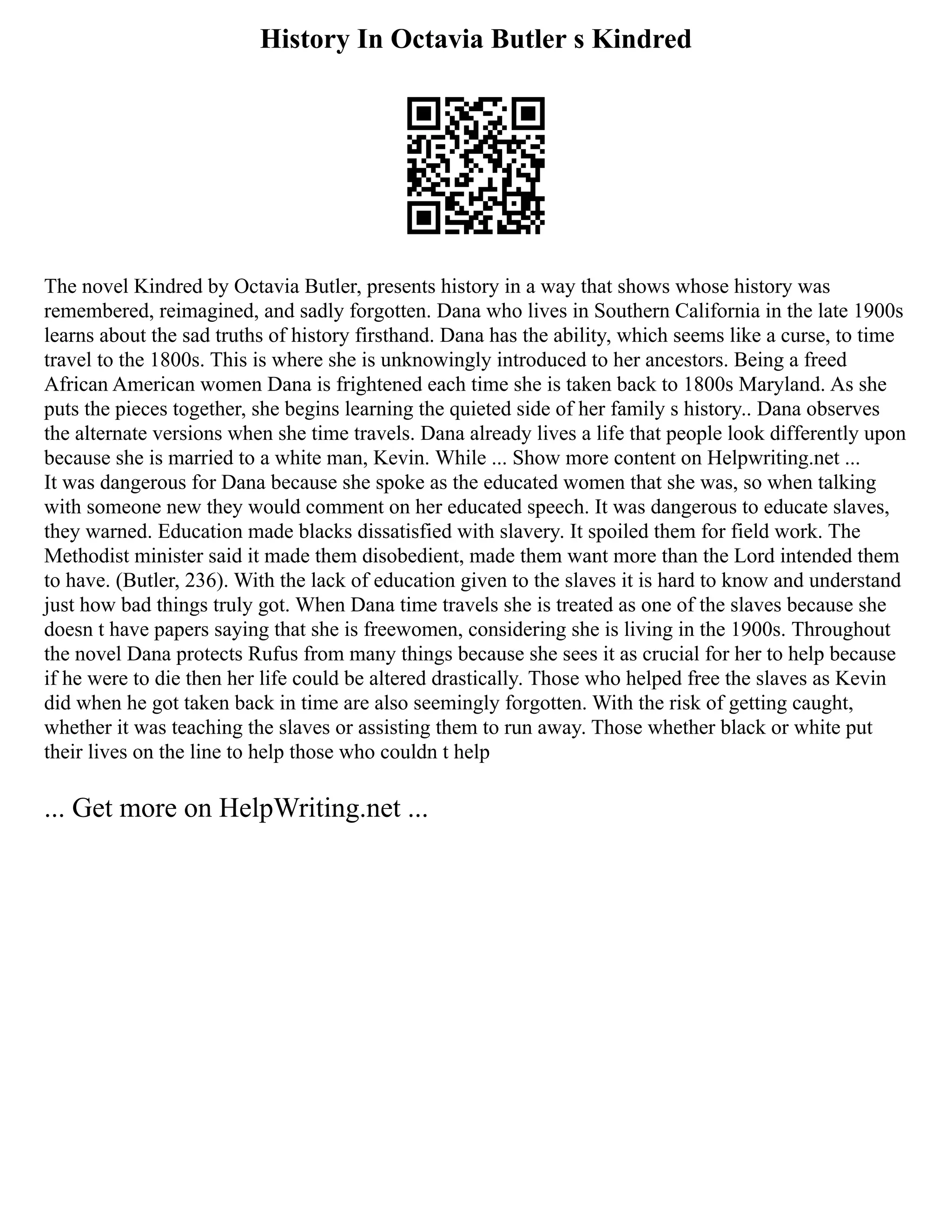 History In Octavia Butler s Kindred
The novel Kindred by Octavia Butler, presents history in a way that shows whose history was
remembered, reimagined, and sadly forgotten. Dana who lives in Southern California in the late 1900s
learns about the sad truths of history firsthand. Dana has the ability, which seems like a curse, to time
travel to the 1800s. This is where she is unknowingly introduced to her ancestors. Being a freed
African American women Dana is frightened each time she is taken back to 1800s Maryland. As she
puts the pieces together, she begins learning the quieted side of her family s history.. Dana observes
the alternate versions when she time travels. Dana already lives a life that people look differently upon
because she is married to a white man, Kevin. While ... Show more content on Helpwriting.net ...
It was dangerous for Dana because she spoke as the educated women that she was, so when talking
with someone new they would comment on her educated speech. It was dangerous to educate slaves,
they warned. Education made blacks dissatisfied with slavery. It spoiled them for field work. The
Methodist minister said it made them disobedient, made them want more than the Lord intended them
to have. (Butler, 236). With the lack of education given to the slaves it is hard to know and understand
just how bad things truly got. When Dana time travels she is treated as one of the slaves because she
doesn t have papers saying that she is freewomen, considering she is living in the 1900s. Throughout
the novel Dana protects Rufus from many things because she sees it as crucial for her to help because
if he were to die then her life could be altered drastically. Those who helped free the slaves as Kevin
did when he got taken back in time are also seemingly forgotten. With the risk of getting caught,
whether it was teaching the slaves or assisting them to run away. Those whether black or white put
their lives on the line to help those who couldn t help
... Get more on HelpWriting.net ...
 