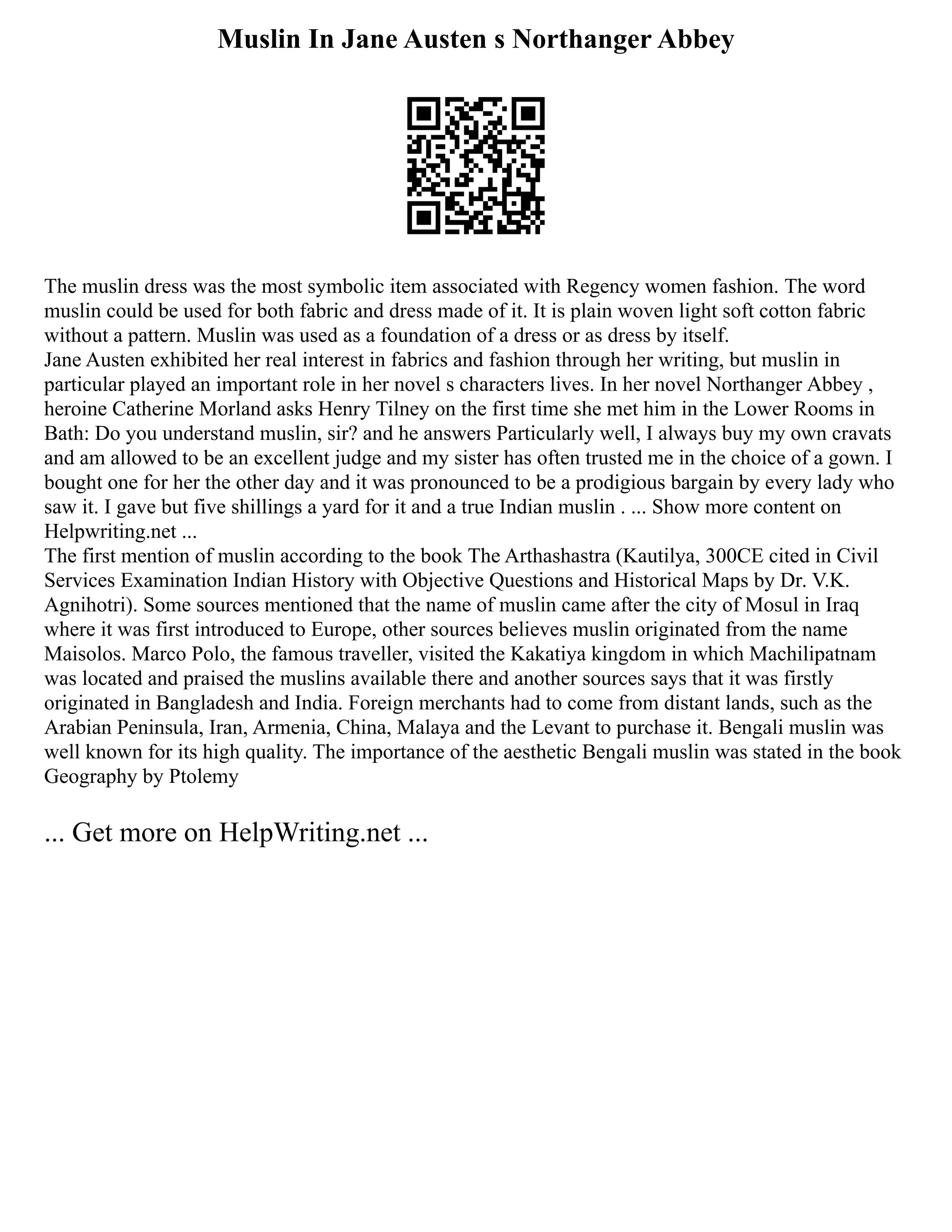 Muslin In Jane Austen s Northanger Abbey
The muslin dress was the most symbolic item associated with Regency women fashion. The word
muslin could be used for both fabric and dress made of it. It is plain woven light soft cotton fabric
without a pattern. Muslin was used as a foundation of a dress or as dress by itself.
Jane Austen exhibited her real interest in fabrics and fashion through her writing, but muslin in
particular played an important role in her novel s characters lives. In her novel Northanger Abbey ,
heroine Catherine Morland asks Henry Tilney on the first time she met him in the Lower Rooms in
Bath: Do you understand muslin, sir? and he answers Particularly well, I always buy my own cravats
and am allowed to be an excellent judge and my sister has often trusted me in the choice of a gown. I
bought one for her the other day and it was pronounced to be a prodigious bargain by every lady who
saw it. I gave but five shillings a yard for it and a true Indian muslin . ... Show more content on
Helpwriting.net ...
The first mention of muslin according to the book The Arthashastra (Kautilya, 300CE cited in Civil
Services Examination Indian History with Objective Questions and Historical Maps by Dr. V.K.
Agnihotri). Some sources mentioned that the name of muslin came after the city of Mosul in Iraq
where it was first introduced to Europe, other sources believes muslin originated from the name
Maisolos. Marco Polo, the famous traveller, visited the Kakatiya kingdom in which Machilipatnam
was located and praised the muslins available there and another sources says that it was firstly
originated in Bangladesh and India. Foreign merchants had to come from distant lands, such as the
Arabian Peninsula, Iran, Armenia, China, Malaya and the Levant to purchase it. Bengali muslin was
well known for its high quality. The importance of the aesthetic Bengali muslin was stated in the book
Geography by Ptolemy
... Get more on HelpWriting.net ...
 