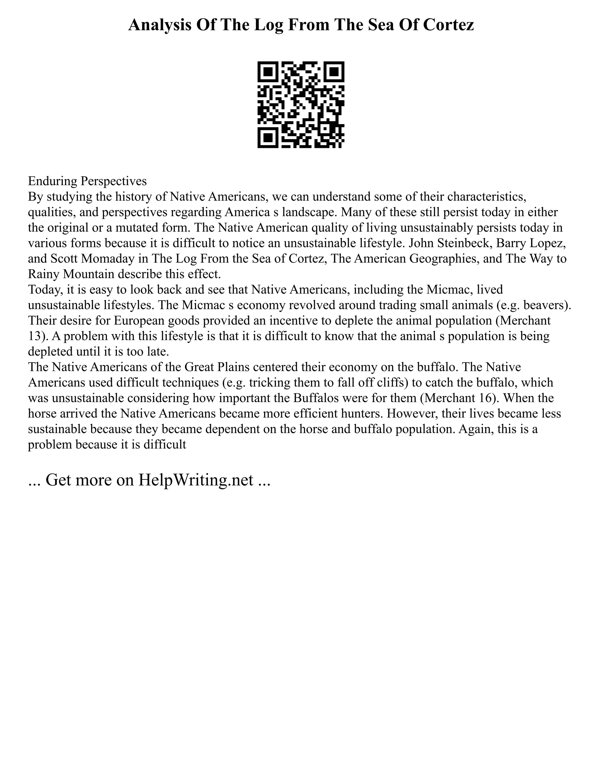 Analysis Of The Log From The Sea Of Cortez
Enduring Perspectives
By studying the history of Native Americans, we can understand some of their characteristics,
qualities, and perspectives regarding America s landscape. Many of these still persist today in either
the original or a mutated form. The Native American quality of living unsustainably persists today in
various forms because it is difficult to notice an unsustainable lifestyle. John Steinbeck, Barry Lopez,
and Scott Momaday in The Log From the Sea of Cortez, The American Geographies, and The Way to
Rainy Mountain describe this effect.
Today, it is easy to look back and see that Native Americans, including the Micmac, lived
unsustainable lifestyles. The Micmac s economy revolved around trading small animals (e.g. beavers).
Their desire for European goods provided an incentive to deplete the animal population (Merchant
13). A problem with this lifestyle is that it is difficult to know that the animal s population is being
depleted until it is too late.
The Native Americans of the Great Plains centered their economy on the buffalo. The Native
Americans used difficult techniques (e.g. tricking them to fall off cliffs) to catch the buffalo, which
was unsustainable considering how important the Buffalos were for them (Merchant 16). When the
horse arrived the Native Americans became more efficient hunters. However, their lives became less
sustainable because they became dependent on the horse and buffalo population. Again, this is a
problem because it is difficult
... Get more on HelpWriting.net ...
 