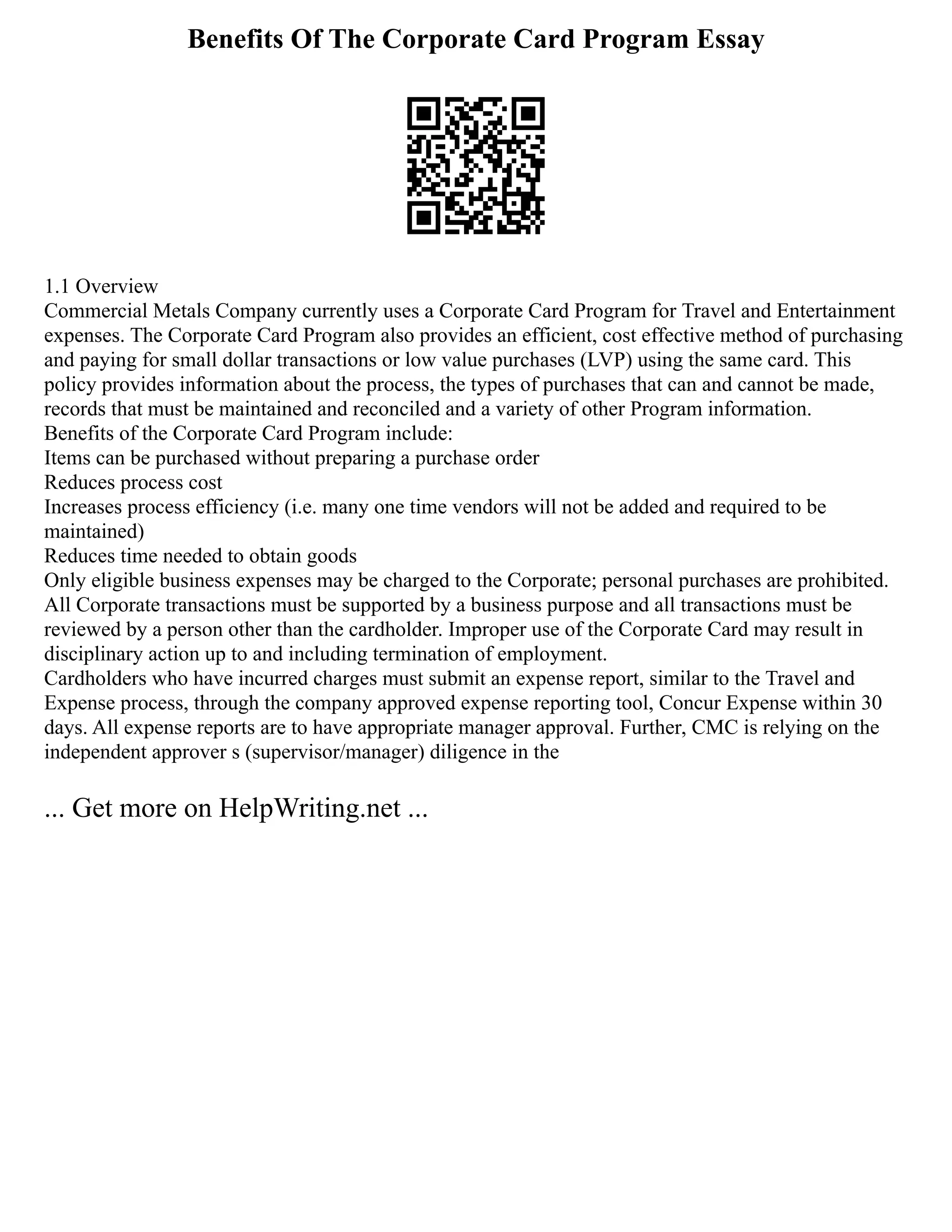 Benefits Of The Corporate Card Program Essay
1.1 Overview
Commercial Metals Company currently uses a Corporate Card Program for Travel and Entertainment
expenses. The Corporate Card Program also provides an efficient, cost effective method of purchasing
and paying for small dollar transactions or low value purchases (LVP) using the same card. This
policy provides information about the process, the types of purchases that can and cannot be made,
records that must be maintained and reconciled and a variety of other Program information.
Benefits of the Corporate Card Program include:
Items can be purchased without preparing a purchase order
Reduces process cost
Increases process efficiency (i.e. many one time vendors will not be added and required to be
maintained)
Reduces time needed to obtain goods
Only eligible business expenses may be charged to the Corporate; personal purchases are prohibited.
All Corporate transactions must be supported by a business purpose and all transactions must be
reviewed by a person other than the cardholder. Improper use of the Corporate Card may result in
disciplinary action up to and including termination of employment.
Cardholders who have incurred charges must submit an expense report, similar to the Travel and
Expense process, through the company approved expense reporting tool, Concur Expense within 30
days. All expense reports are to have appropriate manager approval. Further, CMC is relying on the
independent approver s (supervisor/manager) diligence in the
... Get more on HelpWriting.net ...
 