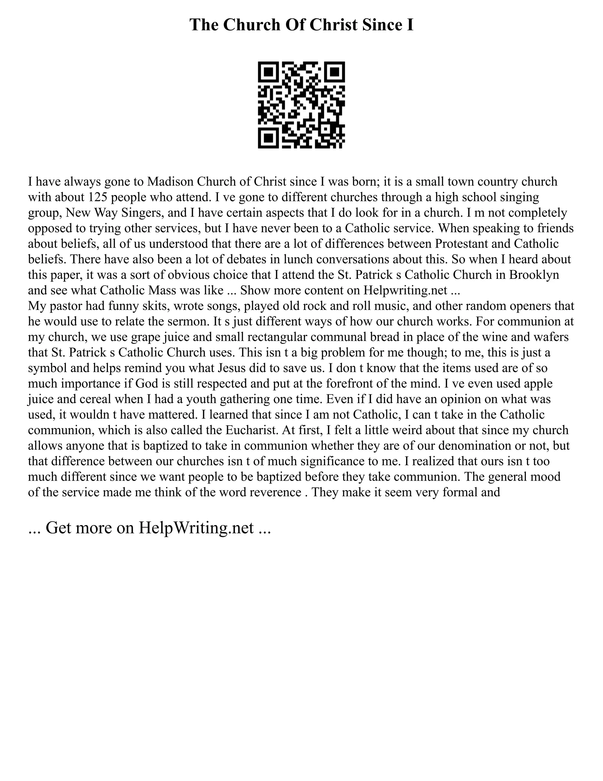 The Church Of Christ Since I
I have always gone to Madison Church of Christ since I was born; it is a small town country church
with about 125 people who attend. I ve gone to different churches through a high school singing
group, New Way Singers, and I have certain aspects that I do look for in a church. I m not completely
opposed to trying other services, but I have never been to a Catholic service. When speaking to friends
about beliefs, all of us understood that there are a lot of differences between Protestant and Catholic
beliefs. There have also been a lot of debates in lunch conversations about this. So when I heard about
this paper, it was a sort of obvious choice that I attend the St. Patrick s Catholic Church in Brooklyn
and see what Catholic Mass was like ... Show more content on Helpwriting.net ...
My pastor had funny skits, wrote songs, played old rock and roll music, and other random openers that
he would use to relate the sermon. It s just different ways of how our church works. For communion at
my church, we use grape juice and small rectangular communal bread in place of the wine and wafers
that St. Patrick s Catholic Church uses. This isn t a big problem for me though; to me, this is just a
symbol and helps remind you what Jesus did to save us. I don t know that the items used are of so
much importance if God is still respected and put at the forefront of the mind. I ve even used apple
juice and cereal when I had a youth gathering one time. Even if I did have an opinion on what was
used, it wouldn t have mattered. I learned that since I am not Catholic, I can t take in the Catholic
communion, which is also called the Eucharist. At first, I felt a little weird about that since my church
allows anyone that is baptized to take in communion whether they are of our denomination or not, but
that difference between our churches isn t of much significance to me. I realized that ours isn t too
much different since we want people to be baptized before they take communion. The general mood
of the service made me think of the word reverence . They make it seem very formal and
... Get more on HelpWriting.net ...
 