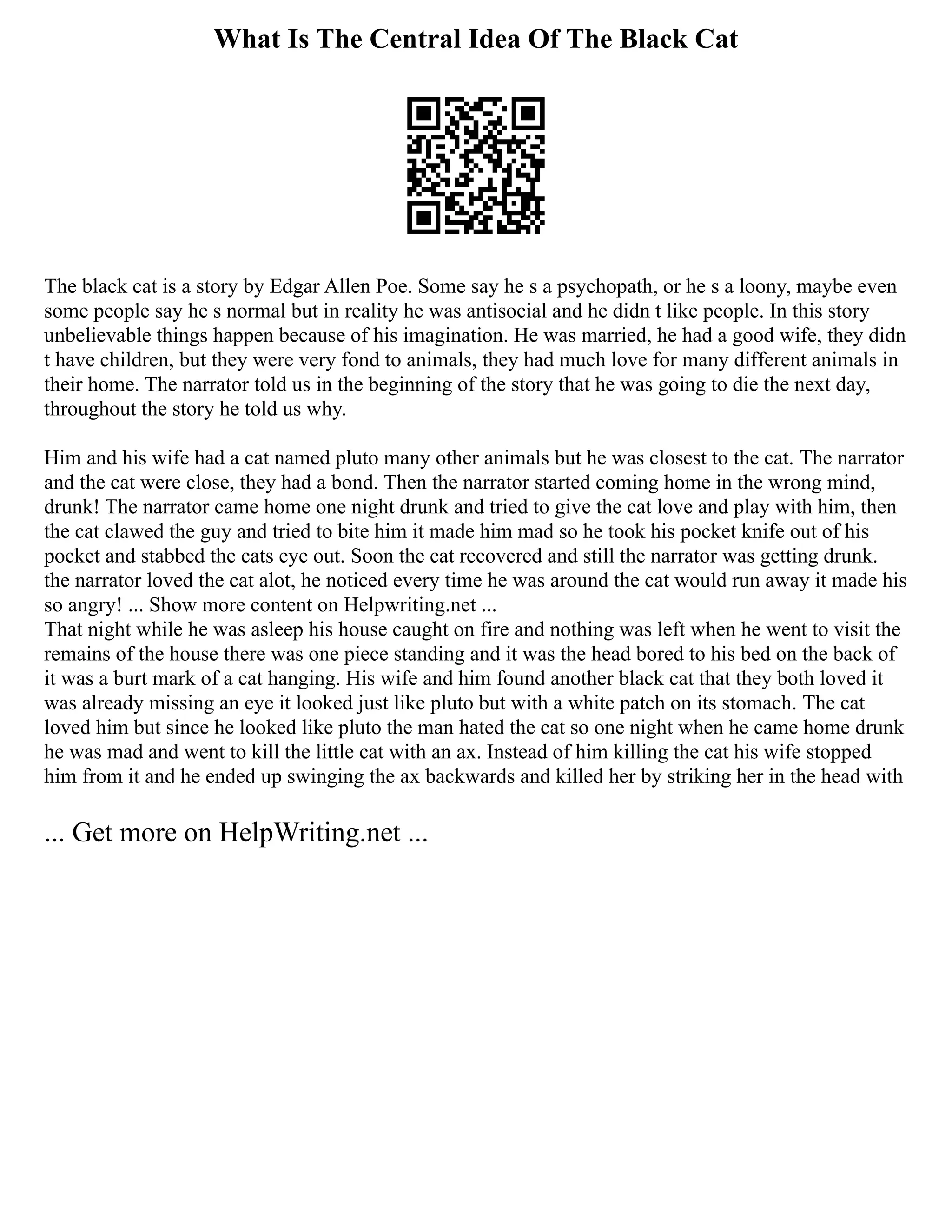 What Is The Central Idea Of The Black Cat
The black cat is a story by Edgar Allen Poe. Some say he s a psychopath, or he s a loony, maybe even
some people say he s normal but in reality he was antisocial and he didn t like people. In this story
unbelievable things happen because of his imagination. He was married, he had a good wife, they didn
t have children, but they were very fond to animals, they had much love for many different animals in
their home. The narrator told us in the beginning of the story that he was going to die the next day,
throughout the story he told us why.
Him and his wife had a cat named pluto many other animals but he was closest to the cat. The narrator
and the cat were close, they had a bond. Then the narrator started coming home in the wrong mind,
drunk! The narrator came home one night drunk and tried to give the cat love and play with him, then
the cat clawed the guy and tried to bite him it made him mad so he took his pocket knife out of his
pocket and stabbed the cats eye out. Soon the cat recovered and still the narrator was getting drunk.
the narrator loved the cat alot, he noticed every time he was around the cat would run away it made his
so angry! ... Show more content on Helpwriting.net ...
That night while he was asleep his house caught on fire and nothing was left when he went to visit the
remains of the house there was one piece standing and it was the head bored to his bed on the back of
it was a burt mark of a cat hanging. His wife and him found another black cat that they both loved it
was already missing an eye it looked just like pluto but with a white patch on its stomach. The cat
loved him but since he looked like pluto the man hated the cat so one night when he came home drunk
he was mad and went to kill the little cat with an ax. Instead of him killing the cat his wife stopped
him from it and he ended up swinging the ax backwards and killed her by striking her in the head with
... Get more on HelpWriting.net ...
 
