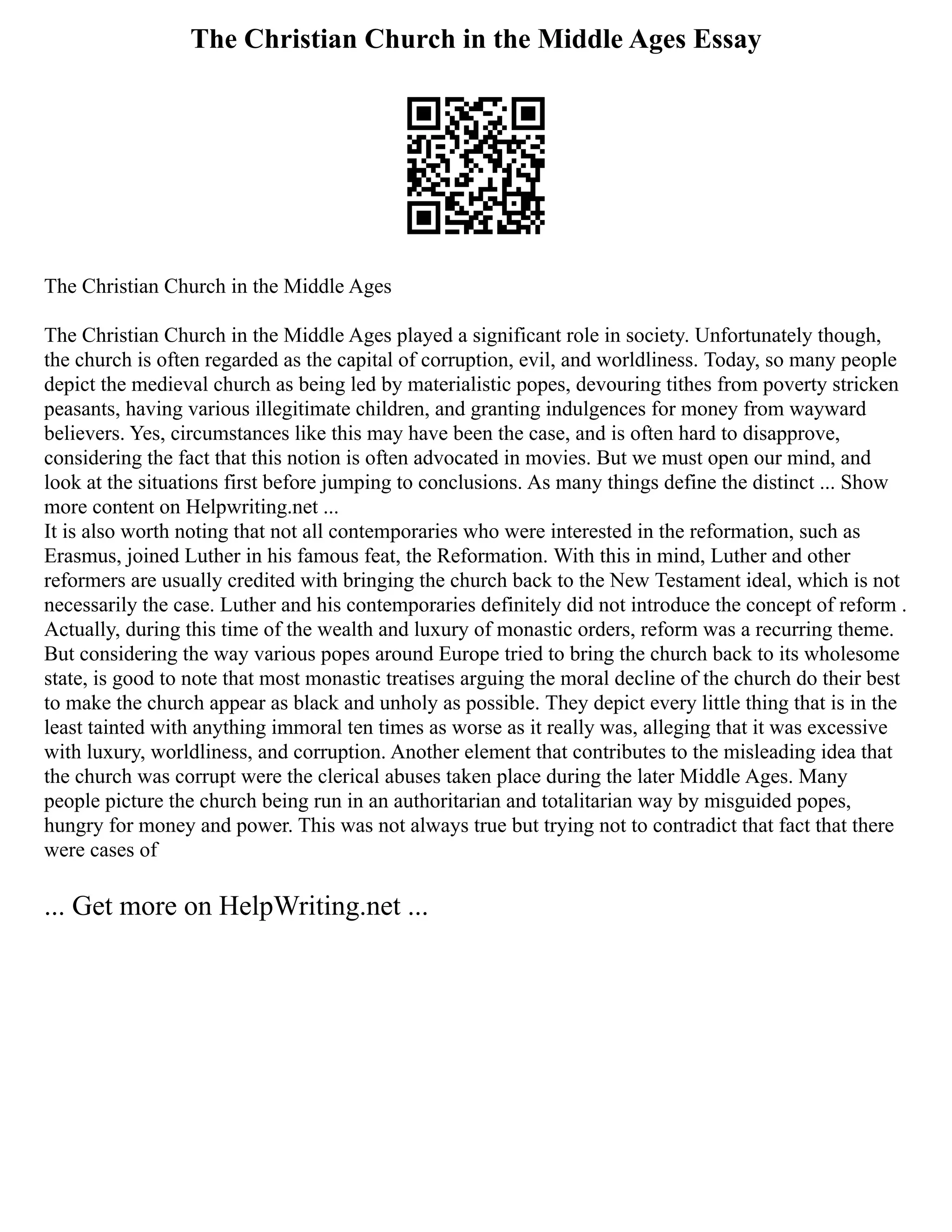 The Christian Church in the Middle Ages Essay
The Christian Church in the Middle Ages
The Christian Church in the Middle Ages played a significant role in society. Unfortunately though,
the church is often regarded as the capital of corruption, evil, and worldliness. Today, so many people
depict the medieval church as being led by materialistic popes, devouring tithes from poverty stricken
peasants, having various illegitimate children, and granting indulgences for money from wayward
believers. Yes, circumstances like this may have been the case, and is often hard to disapprove,
considering the fact that this notion is often advocated in movies. But we must open our mind, and
look at the situations first before jumping to conclusions. As many things define the distinct ... Show
more content on Helpwriting.net ...
It is also worth noting that not all contemporaries who were interested in the reformation, such as
Erasmus, joined Luther in his famous feat, the Reformation. With this in mind, Luther and other
reformers are usually credited with bringing the church back to the New Testament ideal, which is not
necessarily the case. Luther and his contemporaries definitely did not introduce the concept of reform .
Actually, during this time of the wealth and luxury of monastic orders, reform was a recurring theme.
But considering the way various popes around Europe tried to bring the church back to its wholesome
state, is good to note that most monastic treatises arguing the moral decline of the church do their best
to make the church appear as black and unholy as possible. They depict every little thing that is in the
least tainted with anything immoral ten times as worse as it really was, alleging that it was excessive
with luxury, worldliness, and corruption. Another element that contributes to the misleading idea that
the church was corrupt were the clerical abuses taken place during the later Middle Ages. Many
people picture the church being run in an authoritarian and totalitarian way by misguided popes,
hungry for money and power. This was not always true but trying not to contradict that fact that there
were cases of
... Get more on HelpWriting.net ...
 