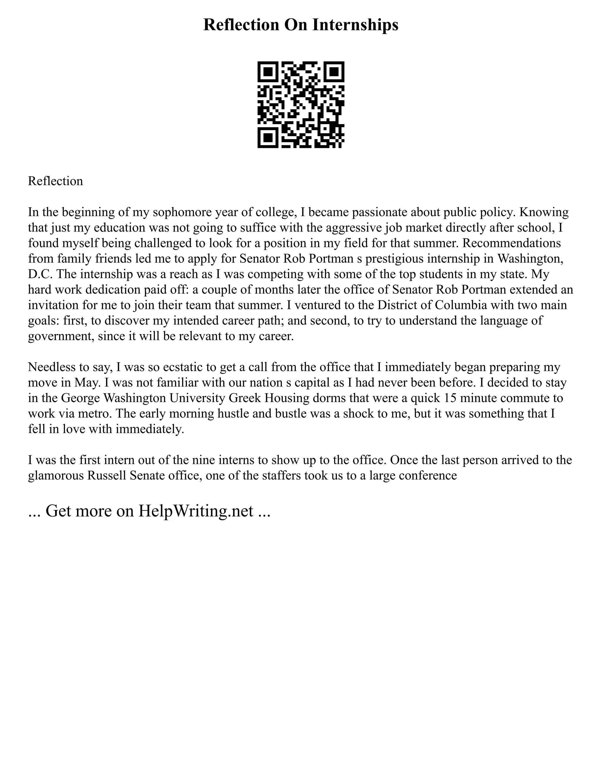 Reflection On Internships
Reflection
In the beginning of my sophomore year of college, I became passionate about public policy. Knowing
that just my education was not going to suffice with the aggressive job market directly after school, I
found myself being challenged to look for a position in my field for that summer. Recommendations
from family friends led me to apply for Senator Rob Portman s prestigious internship in Washington,
D.C. The internship was a reach as I was competing with some of the top students in my state. My
hard work dedication paid off: a couple of months later the office of Senator Rob Portman extended an
invitation for me to join their team that summer. I ventured to the District of Columbia with two main
goals: first, to discover my intended career path; and second, to try to understand the language of
government, since it will be relevant to my career.
Needless to say, I was so ecstatic to get a call from the office that I immediately began preparing my
move in May. I was not familiar with our nation s capital as I had never been before. I decided to stay
in the George Washington University Greek Housing dorms that were a quick 15 minute commute to
work via metro. The early morning hustle and bustle was a shock to me, but it was something that I
fell in love with immediately.
I was the first intern out of the nine interns to show up to the office. Once the last person arrived to the
glamorous Russell Senate office, one of the staffers took us to a large conference
... Get more on HelpWriting.net ...
 