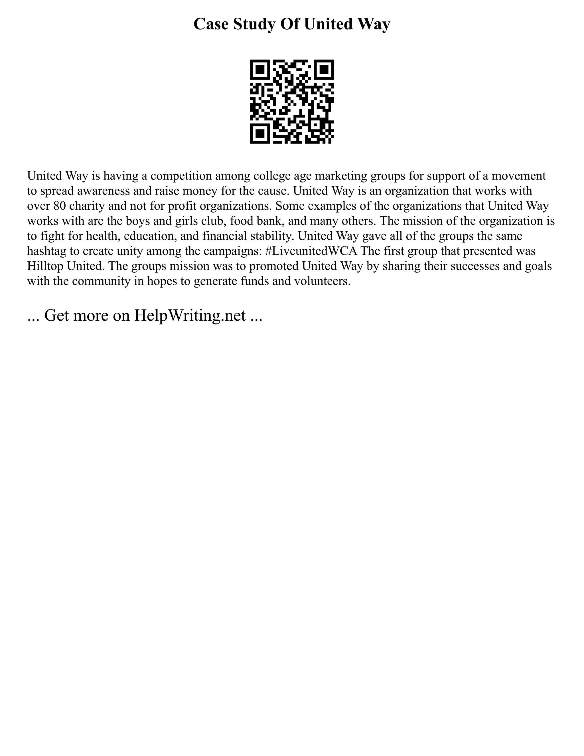 Case Study Of United Way
United Way is having a competition among college age marketing groups for support of a movement
to spread awareness and raise money for the cause. United Way is an organization that works with
over 80 charity and not for profit organizations. Some examples of the organizations that United Way
works with are the boys and girls club, food bank, and many others. The mission of the organization is
to fight for health, education, and financial stability. United Way gave all of the groups the same
hashtag to create unity among the campaigns: #LiveunitedWCA The first group that presented was
Hilltop United. The groups mission was to promoted United Way by sharing their successes and goals
with the community in hopes to generate funds and volunteers.
... Get more on HelpWriting.net ...
 