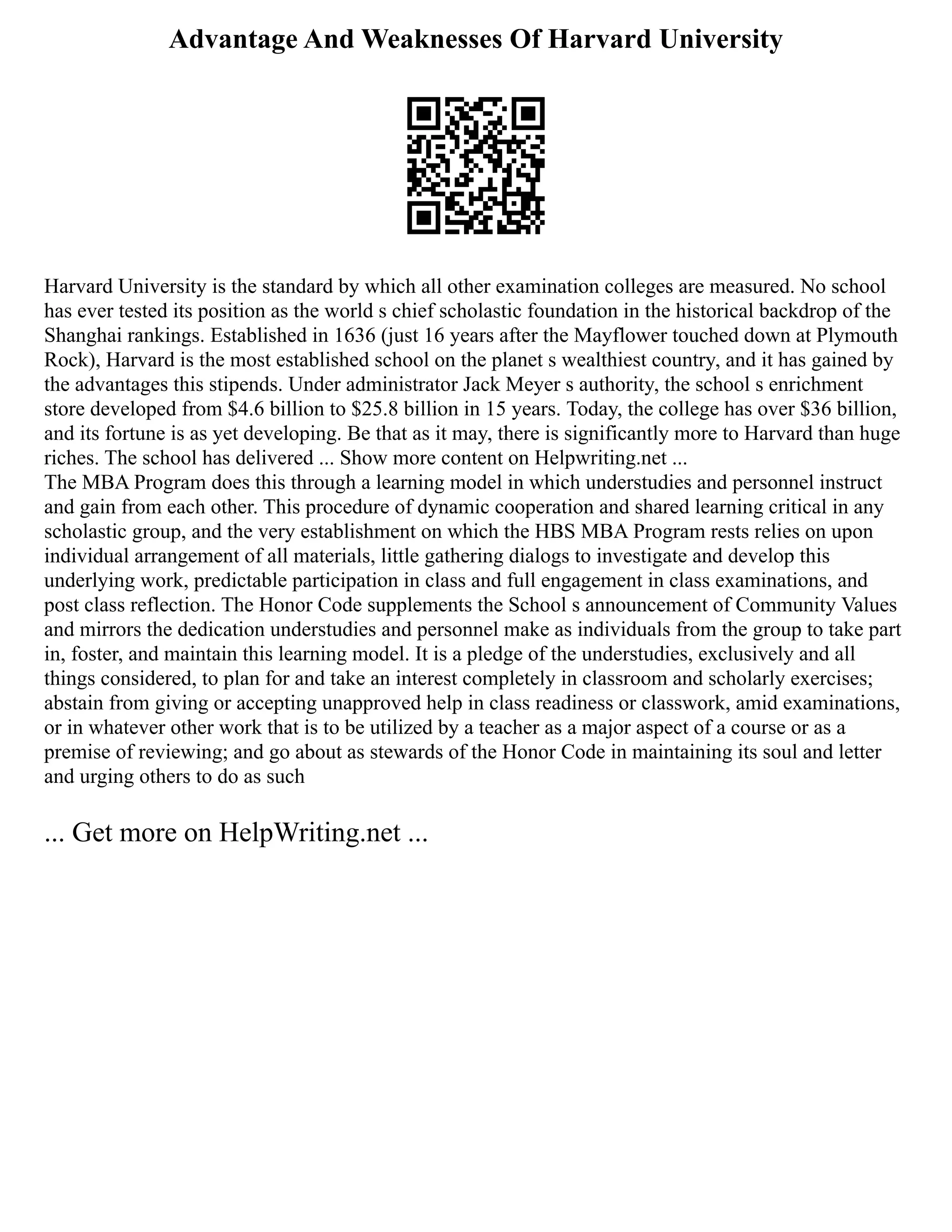 Advantage And Weaknesses Of Harvard University
Harvard University is the standard by which all other examination colleges are measured. No school
has ever tested its position as the world s chief scholastic foundation in the historical backdrop of the
Shanghai rankings. Established in 1636 (just 16 years after the Mayflower touched down at Plymouth
Rock), Harvard is the most established school on the planet s wealthiest country, and it has gained by
the advantages this stipends. Under administrator Jack Meyer s authority, the school s enrichment
store developed from $4.6 billion to $25.8 billion in 15 years. Today, the college has over $36 billion,
and its fortune is as yet developing. Be that as it may, there is significantly more to Harvard than huge
riches. The school has delivered ... Show more content on Helpwriting.net ...
The MBA Program does this through a learning model in which understudies and personnel instruct
and gain from each other. This procedure of dynamic cooperation and shared learning critical in any
scholastic group, and the very establishment on which the HBS MBA Program rests relies on upon
individual arrangement of all materials, little gathering dialogs to investigate and develop this
underlying work, predictable participation in class and full engagement in class examinations, and
post class reflection. The Honor Code supplements the School s announcement of Community Values
and mirrors the dedication understudies and personnel make as individuals from the group to take part
in, foster, and maintain this learning model. It is a pledge of the understudies, exclusively and all
things considered, to plan for and take an interest completely in classroom and scholarly exercises;
abstain from giving or accepting unapproved help in class readiness or classwork, amid examinations,
or in whatever other work that is to be utilized by a teacher as a major aspect of a course or as a
premise of reviewing; and go about as stewards of the Honor Code in maintaining its soul and letter
and urging others to do as such
... Get more on HelpWriting.net ...
 