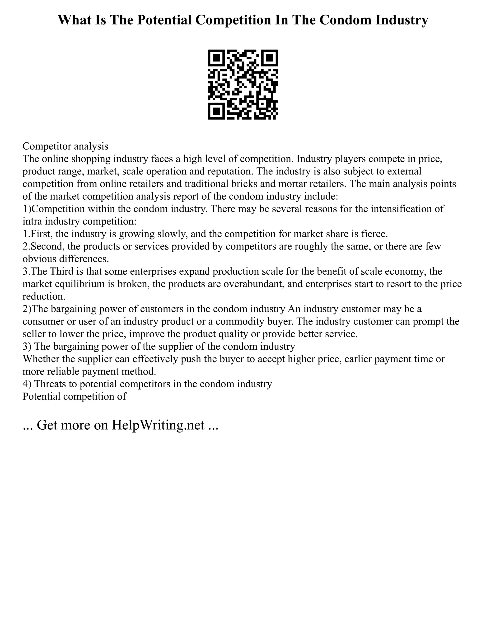 What Is The Potential Competition In The Condom Industry
Competitor analysis
The online shopping industry faces a high level of competition. Industry players compete in price,
product range, market, scale operation and reputation. The industry is also subject to external
competition from online retailers and traditional bricks and mortar retailers. The main analysis points
of the market competition analysis report of the condom industry include:
1)Competition within the condom industry. There may be several reasons for the intensification of
intra industry competition:
1.First, the industry is growing slowly, and the competition for market share is fierce.
2.Second, the products or services provided by competitors are roughly the same, or there are few
obvious differences.
3.The Third is that some enterprises expand production scale for the benefit of scale economy, the
market equilibrium is broken, the products are overabundant, and enterprises start to resort to the price
reduction.
2)The bargaining power of customers in the condom industry An industry customer may be a
consumer or user of an industry product or a commodity buyer. The industry customer can prompt the
seller to lower the price, improve the product quality or provide better service.
3) The bargaining power of the supplier of the condom industry
Whether the supplier can effectively push the buyer to accept higher price, earlier payment time or
more reliable payment method.
4) Threats to potential competitors in the condom industry
Potential competition of
... Get more on HelpWriting.net ...
 