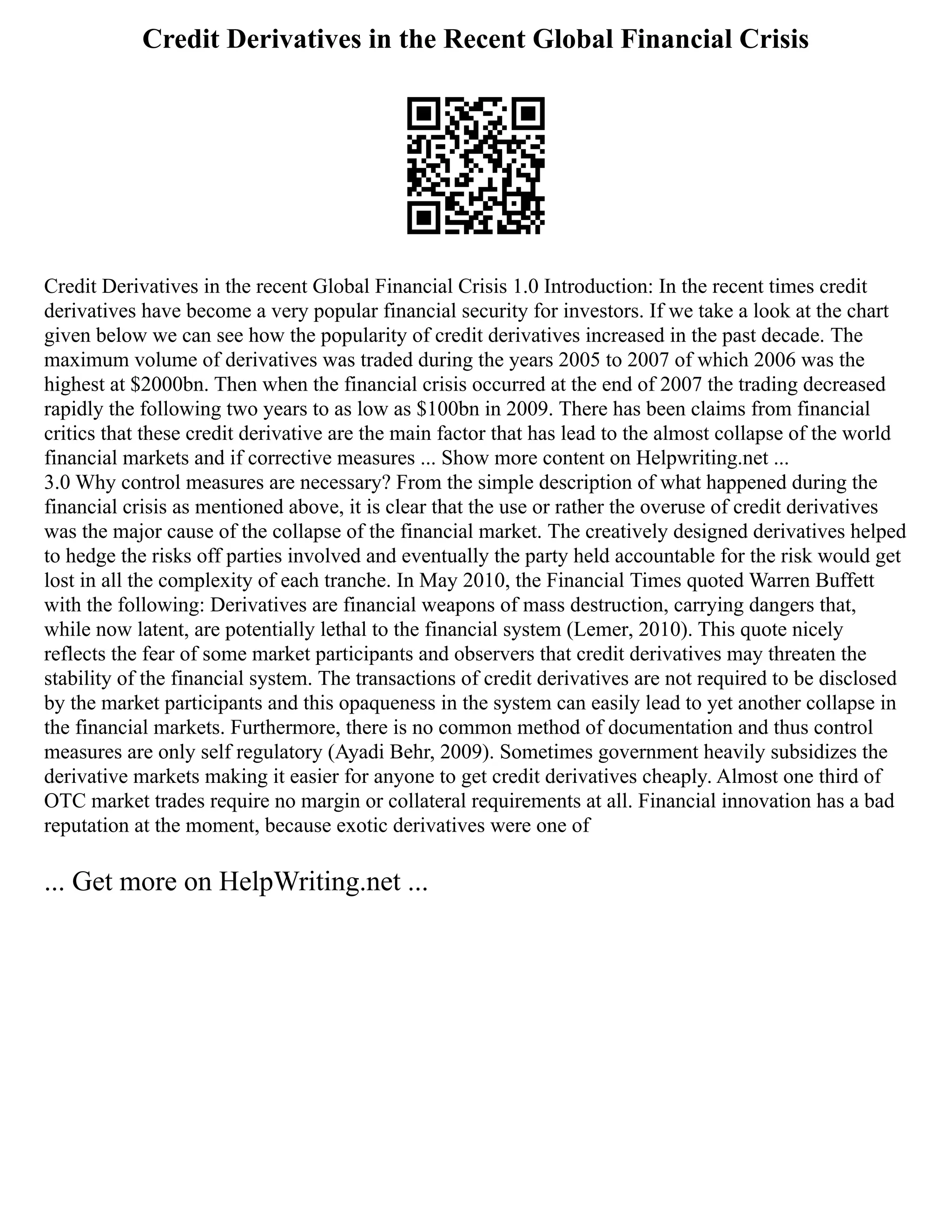 Credit Derivatives in the Recent Global Financial Crisis
Credit Derivatives in the recent Global Financial Crisis 1.0 Introduction: In the recent times credit
derivatives have become a very popular financial security for investors. If we take a look at the chart
given below we can see how the popularity of credit derivatives increased in the past decade. The
maximum volume of derivatives was traded during the years 2005 to 2007 of which 2006 was the
highest at $2000bn. Then when the financial crisis occurred at the end of 2007 the trading decreased
rapidly the following two years to as low as $100bn in 2009. There has been claims from financial
critics that these credit derivative are the main factor that has lead to the almost collapse of the world
financial markets and if corrective measures ... Show more content on Helpwriting.net ...
3.0 Why control measures are necessary? From the simple description of what happened during the
financial crisis as mentioned above, it is clear that the use or rather the overuse of credit derivatives
was the major cause of the collapse of the financial market. The creatively designed derivatives helped
to hedge the risks off parties involved and eventually the party held accountable for the risk would get
lost in all the complexity of each tranche. In May 2010, the Financial Times quoted Warren Buffett
with the following: Derivatives are financial weapons of mass destruction, carrying dangers that,
while now latent, are potentially lethal to the financial system (Lemer, 2010). This quote nicely
reflects the fear of some market participants and observers that credit derivatives may threaten the
stability of the financial system. The transactions of credit derivatives are not required to be disclosed
by the market participants and this opaqueness in the system can easily lead to yet another collapse in
the financial markets. Furthermore, there is no common method of documentation and thus control
measures are only self regulatory (Ayadi Behr, 2009). Sometimes government heavily subsidizes the
derivative markets making it easier for anyone to get credit derivatives cheaply. Almost one third of
OTC market trades require no margin or collateral requirements at all. Financial innovation has a bad
reputation at the moment, because exotic derivatives were one of
... Get more on HelpWriting.net ...
 