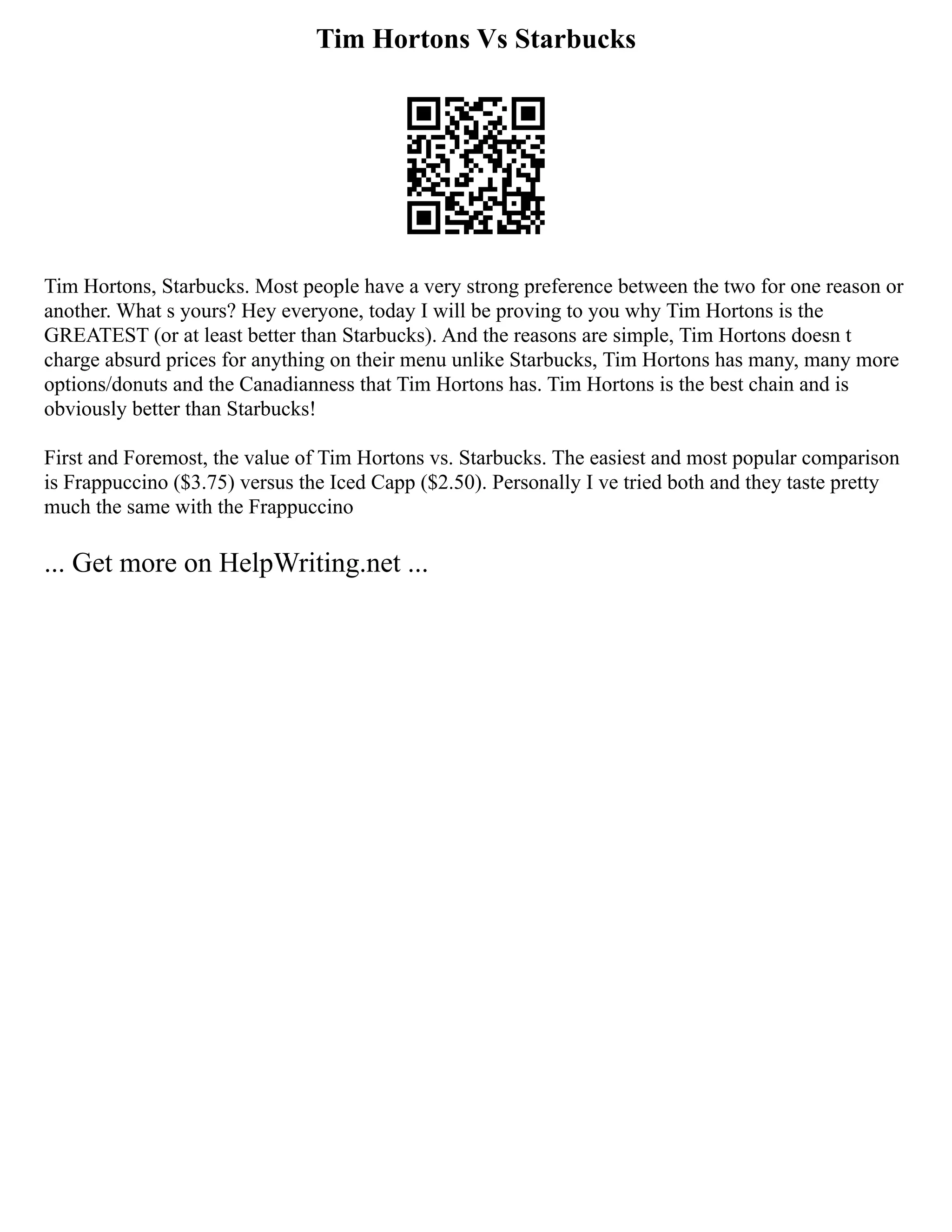 Tim Hortons Vs Starbucks
Tim Hortons, Starbucks. Most people have a very strong preference between the two for one reason or
another. What s yours? Hey everyone, today I will be proving to you why Tim Hortons is the
GREATEST (or at least better than Starbucks). And the reasons are simple, Tim Hortons doesn t
charge absurd prices for anything on their menu unlike Starbucks, Tim Hortons has many, many more
options/donuts and the Canadianness that Tim Hortons has. Tim Hortons is the best chain and is
obviously better than Starbucks!
First and Foremost, the value of Tim Hortons vs. Starbucks. The easiest and most popular comparison
is Frappuccino ($3.75) versus the Iced Capp ($2.50). Personally I ve tried both and they taste pretty
much the same with the Frappuccino
... Get more on HelpWriting.net ...
 
