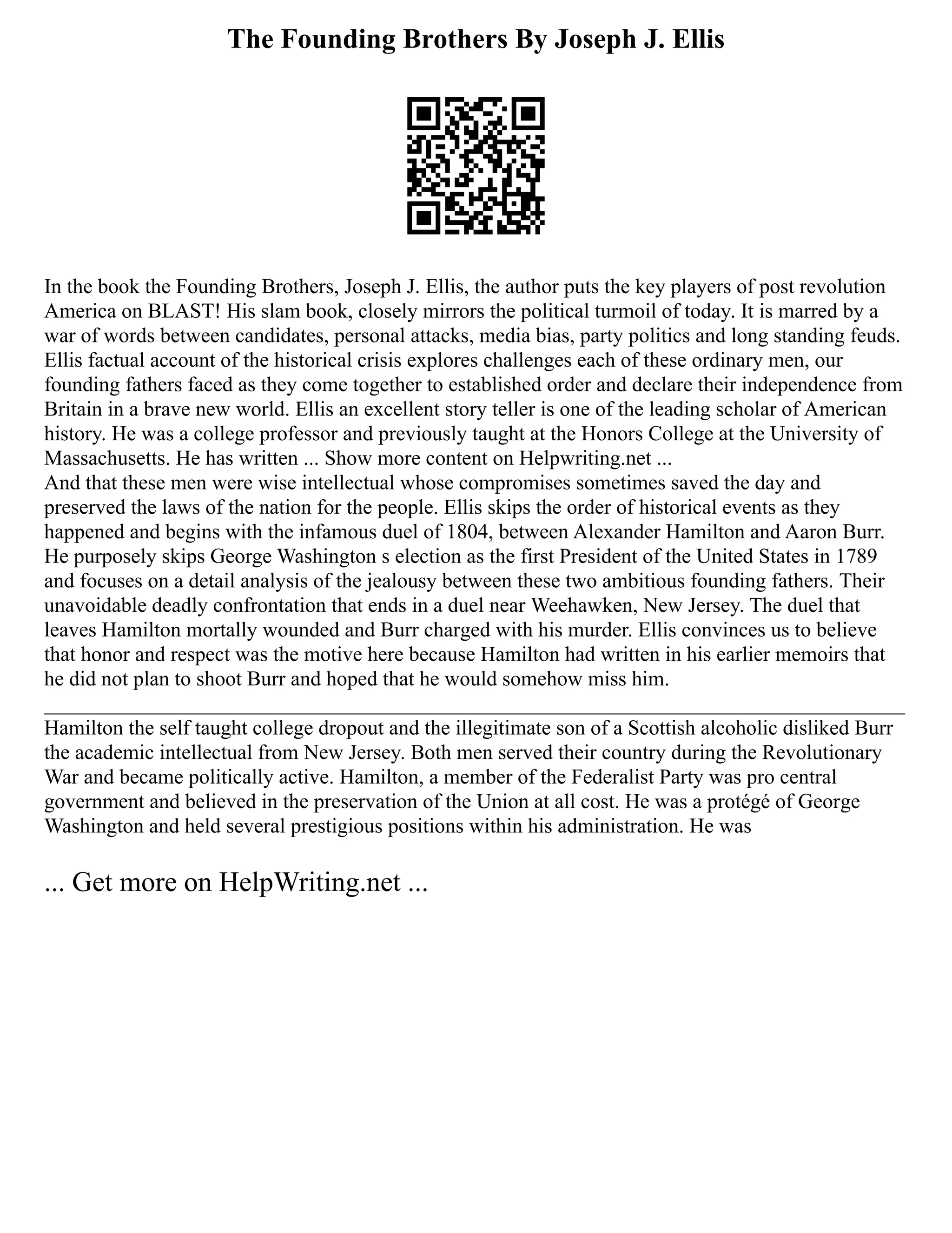 The Founding Brothers By Joseph J. Ellis
In the book the Founding Brothers, Joseph J. Ellis, the author puts the key players of post revolution
America on BLAST! His slam book, closely mirrors the political turmoil of today. It is marred by a
war of words between candidates, personal attacks, media bias, party politics and long standing feuds.
Ellis factual account of the historical crisis explores challenges each of these ordinary men, our
founding fathers faced as they come together to established order and declare their independence from
Britain in a brave new world. Ellis an excellent story teller is one of the leading scholar of American
history. He was a college professor and previously taught at the Honors College at the University of
Massachusetts. He has written ... Show more content on Helpwriting.net ...
And that these men were wise intellectual whose compromises sometimes saved the day and
preserved the laws of the nation for the people. Ellis skips the order of historical events as they
happened and begins with the infamous duel of 1804, between Alexander Hamilton and Aaron Burr.
He purposely skips George Washington s election as the first President of the United States in 1789
and focuses on a detail analysis of the jealousy between these two ambitious founding fathers. Their
unavoidable deadly confrontation that ends in a duel near Weehawken, New Jersey. The duel that
leaves Hamilton mortally wounded and Burr charged with his murder. Ellis convinces us to believe
that honor and respect was the motive here because Hamilton had written in his earlier memoirs that
he did not plan to shoot Burr and hoped that he would somehow miss him.
__________________________________________________________________________________
Hamilton the self taught college dropout and the illegitimate son of a Scottish alcoholic disliked Burr
the academic intellectual from New Jersey. Both men served their country during the Revolutionary
War and became politically active. Hamilton, a member of the Federalist Party was pro central
government and believed in the preservation of the Union at all cost. He was a protégé of George
Washington and held several prestigious positions within his administration. He was
... Get more on HelpWriting.net ...
 
