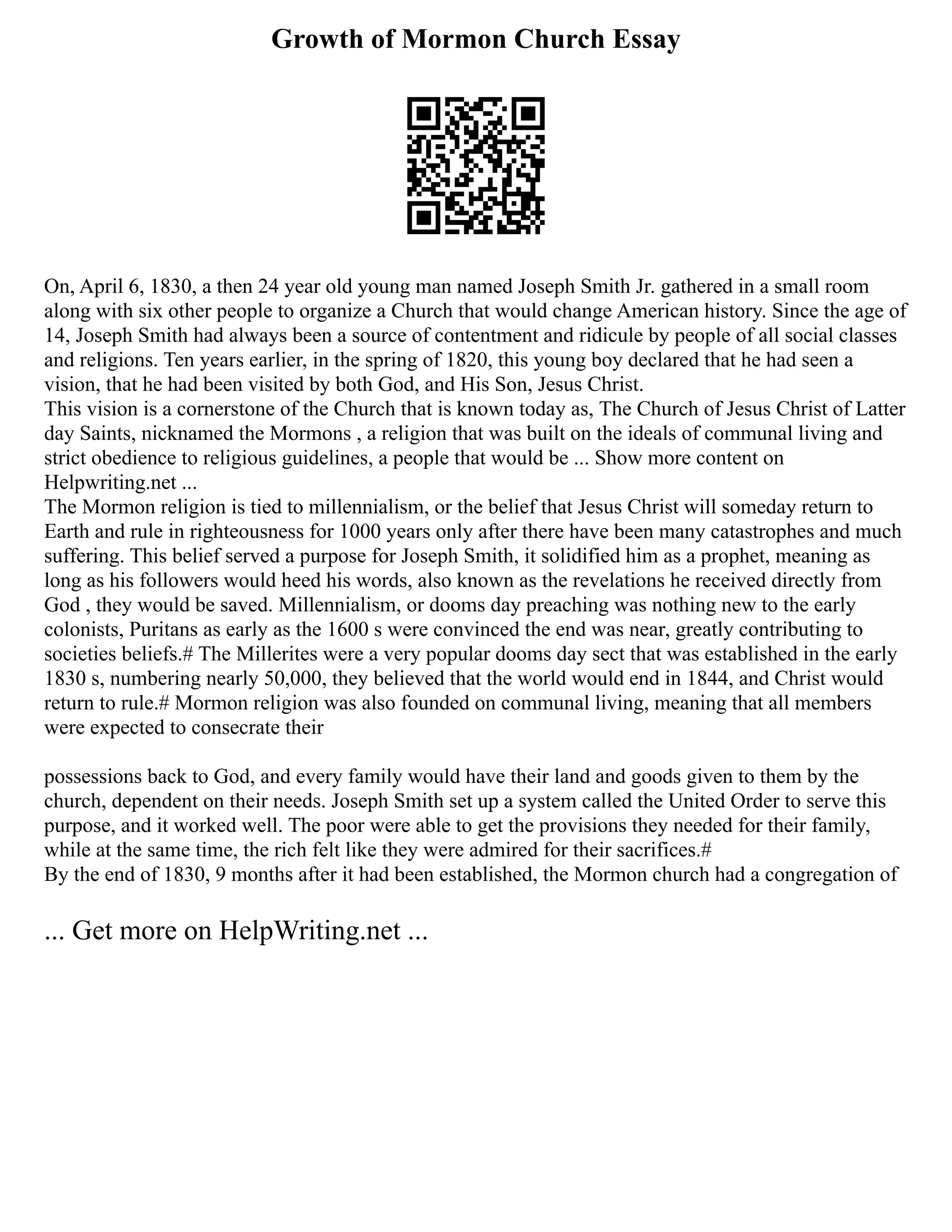 Growth of Mormon Church Essay
On, April 6, 1830, a then 24 year old young man named Joseph Smith Jr. gathered in a small room
along with six other people to organize a Church that would change American history. Since the age of
14, Joseph Smith had always been a source of contentment and ridicule by people of all social classes
and religions. Ten years earlier, in the spring of 1820, this young boy declared that he had seen a
vision, that he had been visited by both God, and His Son, Jesus Christ.
This vision is a cornerstone of the Church that is known today as, The Church of Jesus Christ of Latter
day Saints, nicknamed the Mormons , a religion that was built on the ideals of communal living and
strict obedience to religious guidelines, a people that would be ... Show more content on
Helpwriting.net ...
The Mormon religion is tied to millennialism, or the belief that Jesus Christ will someday return to
Earth and rule in righteousness for 1000 years only after there have been many catastrophes and much
suffering. This belief served a purpose for Joseph Smith, it solidified him as a prophet, meaning as
long as his followers would heed his words, also known as the revelations he received directly from
God , they would be saved. Millennialism, or dooms day preaching was nothing new to the early
colonists, Puritans as early as the 1600 s were convinced the end was near, greatly contributing to
societies beliefs.# The Millerites were a very popular dooms day sect that was established in the early
1830 s, numbering nearly 50,000, they believed that the world would end in 1844, and Christ would
return to rule.# Mormon religion was also founded on communal living, meaning that all members
were expected to consecrate their
possessions back to God, and every family would have their land and goods given to them by the
church, dependent on their needs. Joseph Smith set up a system called the United Order to serve this
purpose, and it worked well. The poor were able to get the provisions they needed for their family,
while at the same time, the rich felt like they were admired for their sacrifices.#
By the end of 1830, 9 months after it had been established, the Mormon church had a congregation of
... Get more on HelpWriting.net ...
 