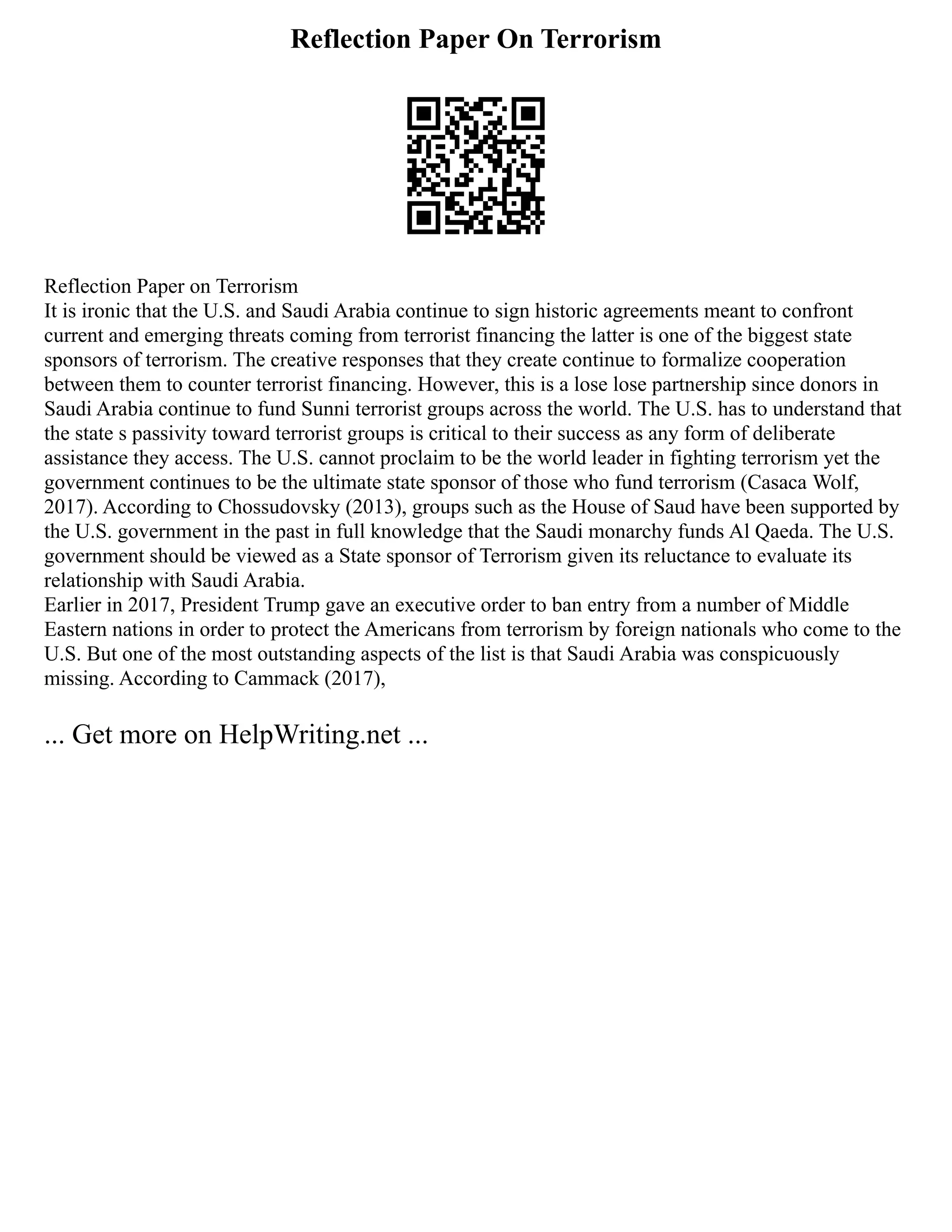 Reflection Paper On Terrorism
Reflection Paper on Terrorism
It is ironic that the U.S. and Saudi Arabia continue to sign historic agreements meant to confront
current and emerging threats coming from terrorist financing the latter is one of the biggest state
sponsors of terrorism. The creative responses that they create continue to formalize cooperation
between them to counter terrorist financing. However, this is a lose lose partnership since donors in
Saudi Arabia continue to fund Sunni terrorist groups across the world. The U.S. has to understand that
the state s passivity toward terrorist groups is critical to their success as any form of deliberate
assistance they access. The U.S. cannot proclaim to be the world leader in fighting terrorism yet the
government continues to be the ultimate state sponsor of those who fund terrorism (Casaca Wolf,
2017). According to Chossudovsky (2013), groups such as the House of Saud have been supported by
the U.S. government in the past in full knowledge that the Saudi monarchy funds Al Qaeda. The U.S.
government should be viewed as a State sponsor of Terrorism given its reluctance to evaluate its
relationship with Saudi Arabia.
Earlier in 2017, President Trump gave an executive order to ban entry from a number of Middle
Eastern nations in order to protect the Americans from terrorism by foreign nationals who come to the
U.S. But one of the most outstanding aspects of the list is that Saudi Arabia was conspicuously
missing. According to Cammack (2017),
... Get more on HelpWriting.net ...
 