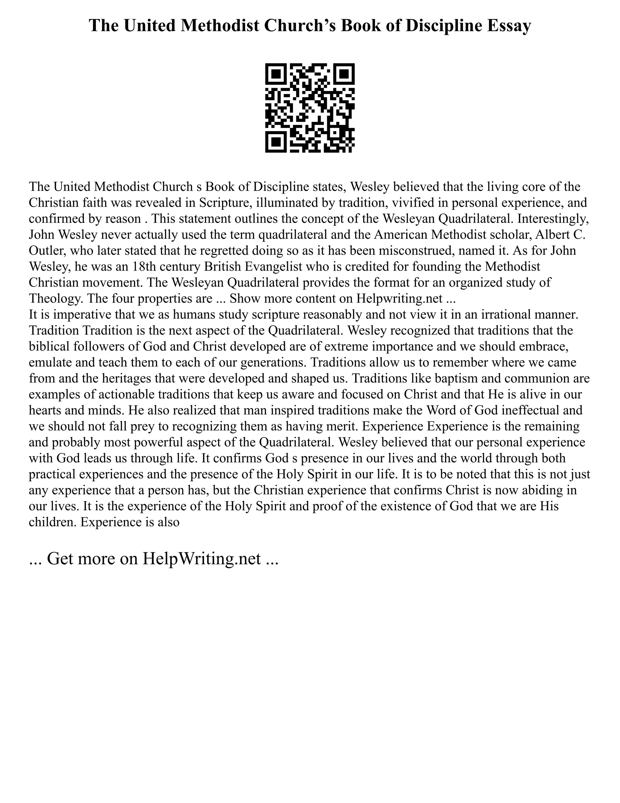 The United Methodist Church’s Book of Discipline Essay
The United Methodist Church s Book of Discipline states, Wesley believed that the living core of the
Christian faith was revealed in Scripture, illuminated by tradition, vivified in personal experience, and
confirmed by reason . This statement outlines the concept of the Wesleyan Quadrilateral. Interestingly,
John Wesley never actually used the term quadrilateral and the American Methodist scholar, Albert C.
Outler, who later stated that he regretted doing so as it has been misconstrued, named it. As for John
Wesley, he was an 18th century British Evangelist who is credited for founding the Methodist
Christian movement. The Wesleyan Quadrilateral provides the format for an organized study of
Theology. The four properties are ... Show more content on Helpwriting.net ...
It is imperative that we as humans study scripture reasonably and not view it in an irrational manner.
Tradition Tradition is the next aspect of the Quadrilateral. Wesley recognized that traditions that the
biblical followers of God and Christ developed are of extreme importance and we should embrace,
emulate and teach them to each of our generations. Traditions allow us to remember where we came
from and the heritages that were developed and shaped us. Traditions like baptism and communion are
examples of actionable traditions that keep us aware and focused on Christ and that He is alive in our
hearts and minds. He also realized that man inspired traditions make the Word of God ineffectual and
we should not fall prey to recognizing them as having merit. Experience Experience is the remaining
and probably most powerful aspect of the Quadrilateral. Wesley believed that our personal experience
with God leads us through life. It confirms God s presence in our lives and the world through both
practical experiences and the presence of the Holy Spirit in our life. It is to be noted that this is not just
any experience that a person has, but the Christian experience that confirms Christ is now abiding in
our lives. It is the experience of the Holy Spirit and proof of the existence of God that we are His
children. Experience is also
... Get more on HelpWriting.net ...
 