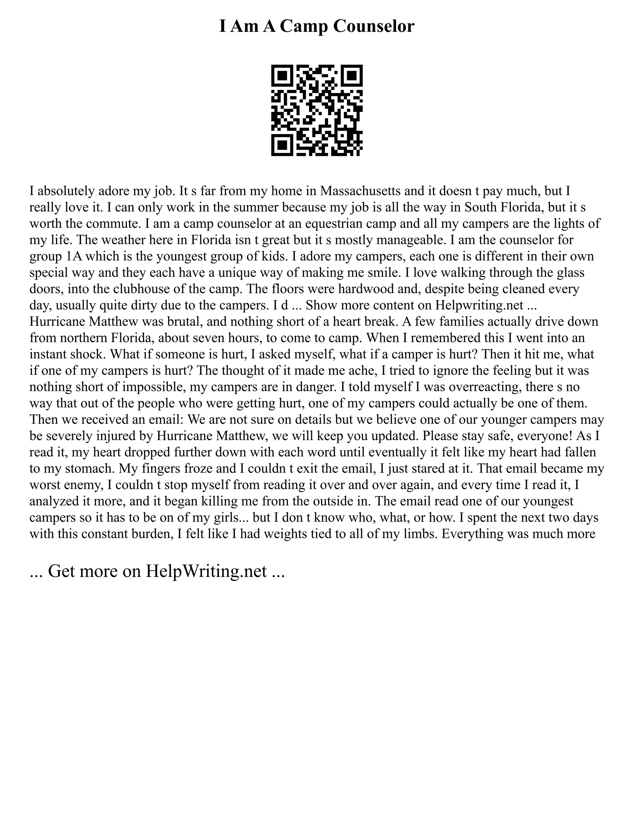 I Am A Camp Counselor
I absolutely adore my job. It s far from my home in Massachusetts and it doesn t pay much, but I
really love it. I can only work in the summer because my job is all the way in South Florida, but it s
worth the commute. I am a camp counselor at an equestrian camp and all my campers are the lights of
my life. The weather here in Florida isn t great but it s mostly manageable. I am the counselor for
group 1A which is the youngest group of kids. I adore my campers, each one is different in their own
special way and they each have a unique way of making me smile. I love walking through the glass
doors, into the clubhouse of the camp. The floors were hardwood and, despite being cleaned every
day, usually quite dirty due to the campers. I d ... Show more content on Helpwriting.net ...
Hurricane Matthew was brutal, and nothing short of a heart break. A few families actually drive down
from northern Florida, about seven hours, to come to camp. When I remembered this I went into an
instant shock. What if someone is hurt, I asked myself, what if a camper is hurt? Then it hit me, what
if one of my campers is hurt? The thought of it made me ache, I tried to ignore the feeling but it was
nothing short of impossible, my campers are in danger. I told myself I was overreacting, there s no
way that out of the people who were getting hurt, one of my campers could actually be one of them.
Then we received an email: We are not sure on details but we believe one of our younger campers may
be severely injured by Hurricane Matthew, we will keep you updated. Please stay safe, everyone! As I
read it, my heart dropped further down with each word until eventually it felt like my heart had fallen
to my stomach. My fingers froze and I couldn t exit the email, I just stared at it. That email became my
worst enemy, I couldn t stop myself from reading it over and over again, and every time I read it, I
analyzed it more, and it began killing me from the outside in. The email read one of our youngest
campers so it has to be on of my girls... but I don t know who, what, or how. I spent the next two days
with this constant burden, I felt like I had weights tied to all of my limbs. Everything was much more
... Get more on HelpWriting.net ...
 
