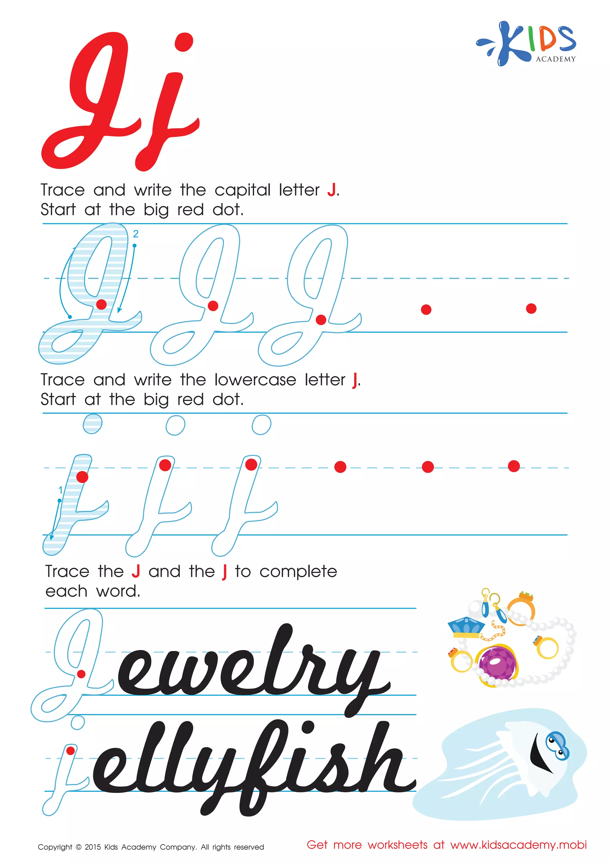 Jj
Copyright © 2015 Kids Academy Company. All rights reserved Get more worksheets at www.kidsacademy.mobi
Trace and write the capital letter J.
Start at the big red dot.
Trace the J and the j to complete
each word.
Trace and write the lowercase letter j.
Start at the big red dot.
ewelry
ellyfish
1
2
1
 
