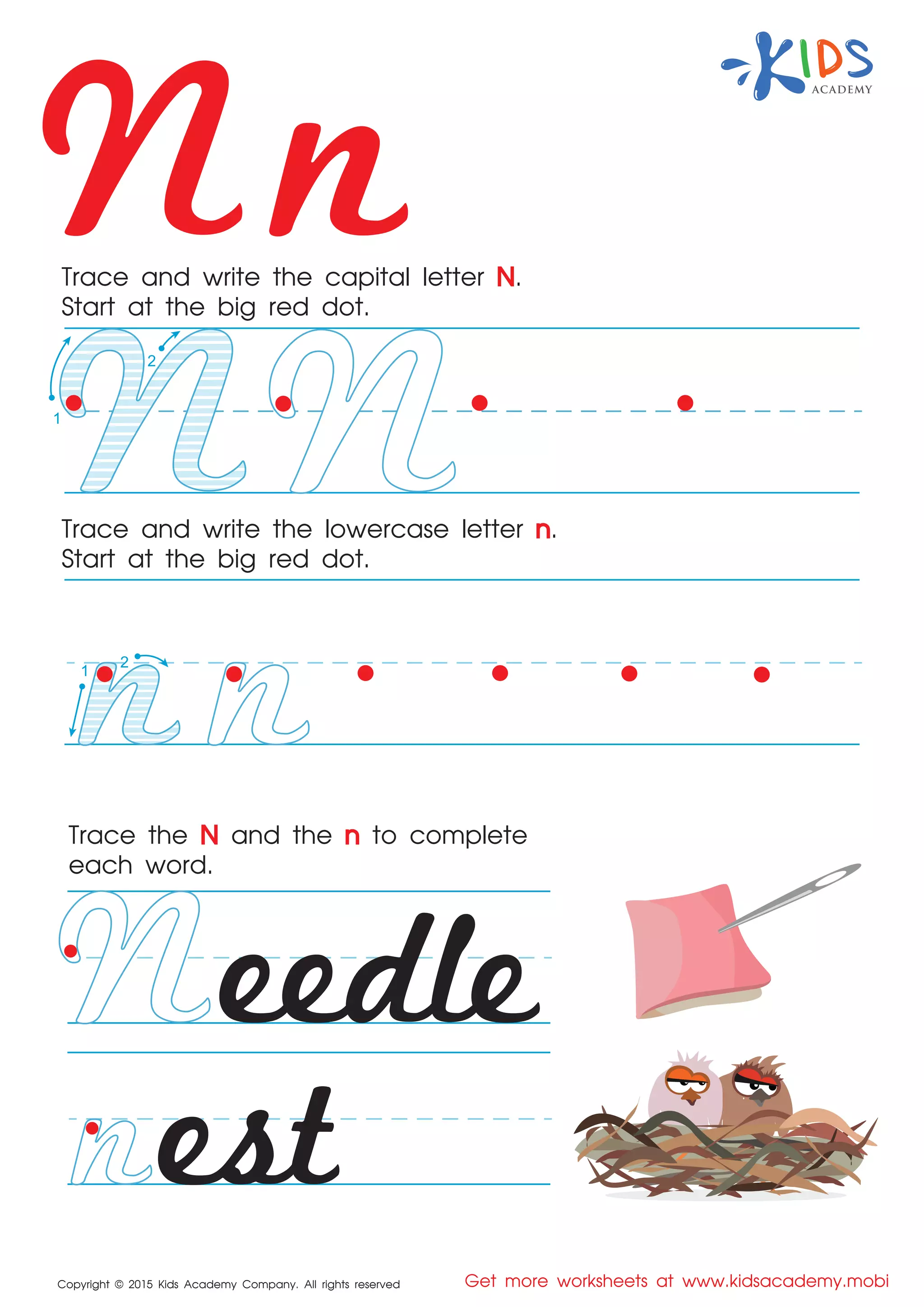 Nn
Copyright © 2015 Kids Academy Company. All rights reserved Get more worksheets at www.kidsacademy.mobi
Trace and write the capital letter N.
Start at the big red dot.
Trace the N and the n to complete
each word.
Trace and write the lowercase letter n.
Start at the big red dot.
eedle
est
2
1
1
2
 