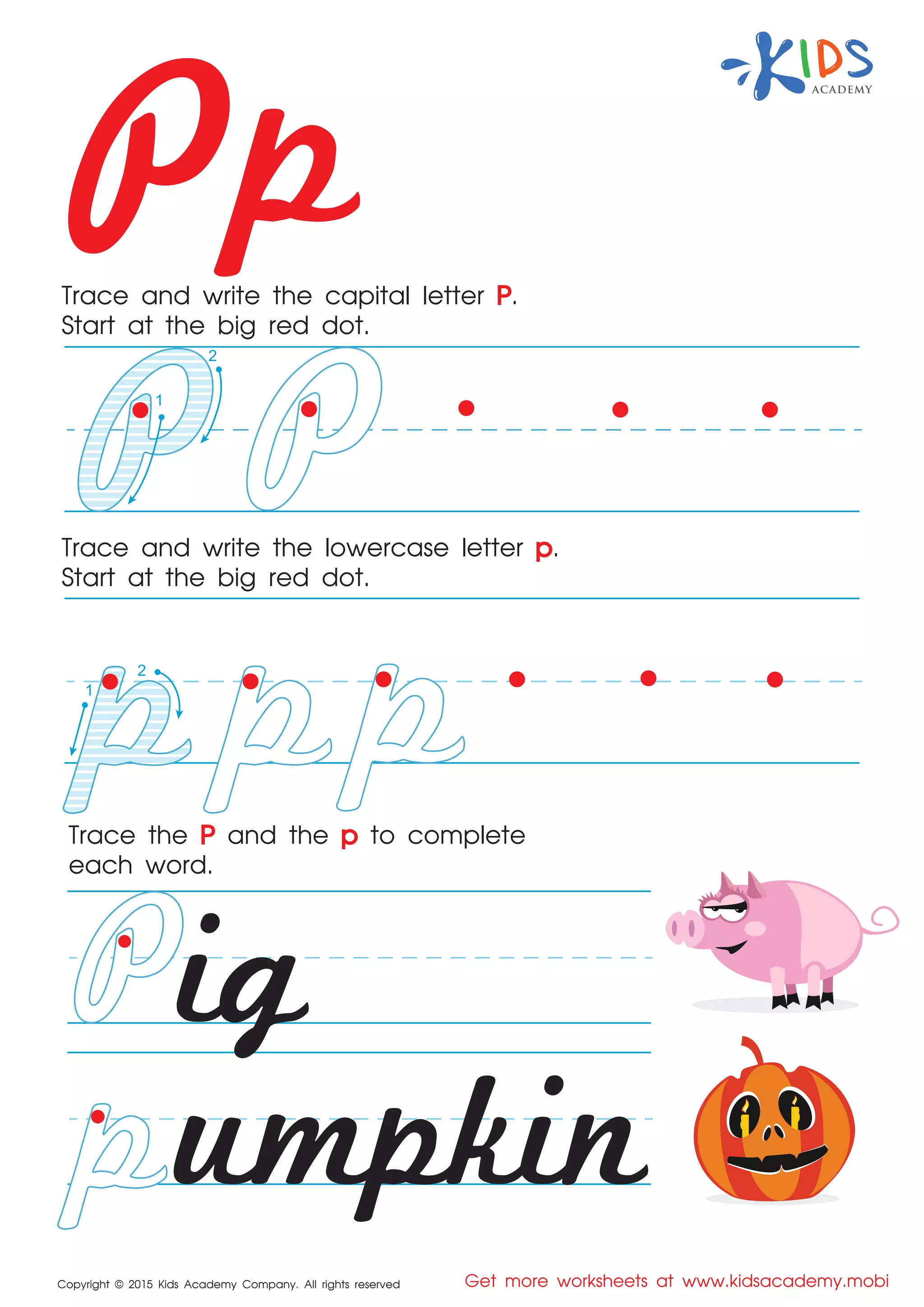 Pp
Copyright © 2015 Kids Academy Company. All rights reserved Get more worksheets at www.kidsacademy.mobi
Trace and write the capital letter P.
Start at the big red dot.
Trace the P and the p to complete
each word.
Trace and write the lowercase letter p.
Start at the big red dot.
ig
umpkin
2
1
2
1
 