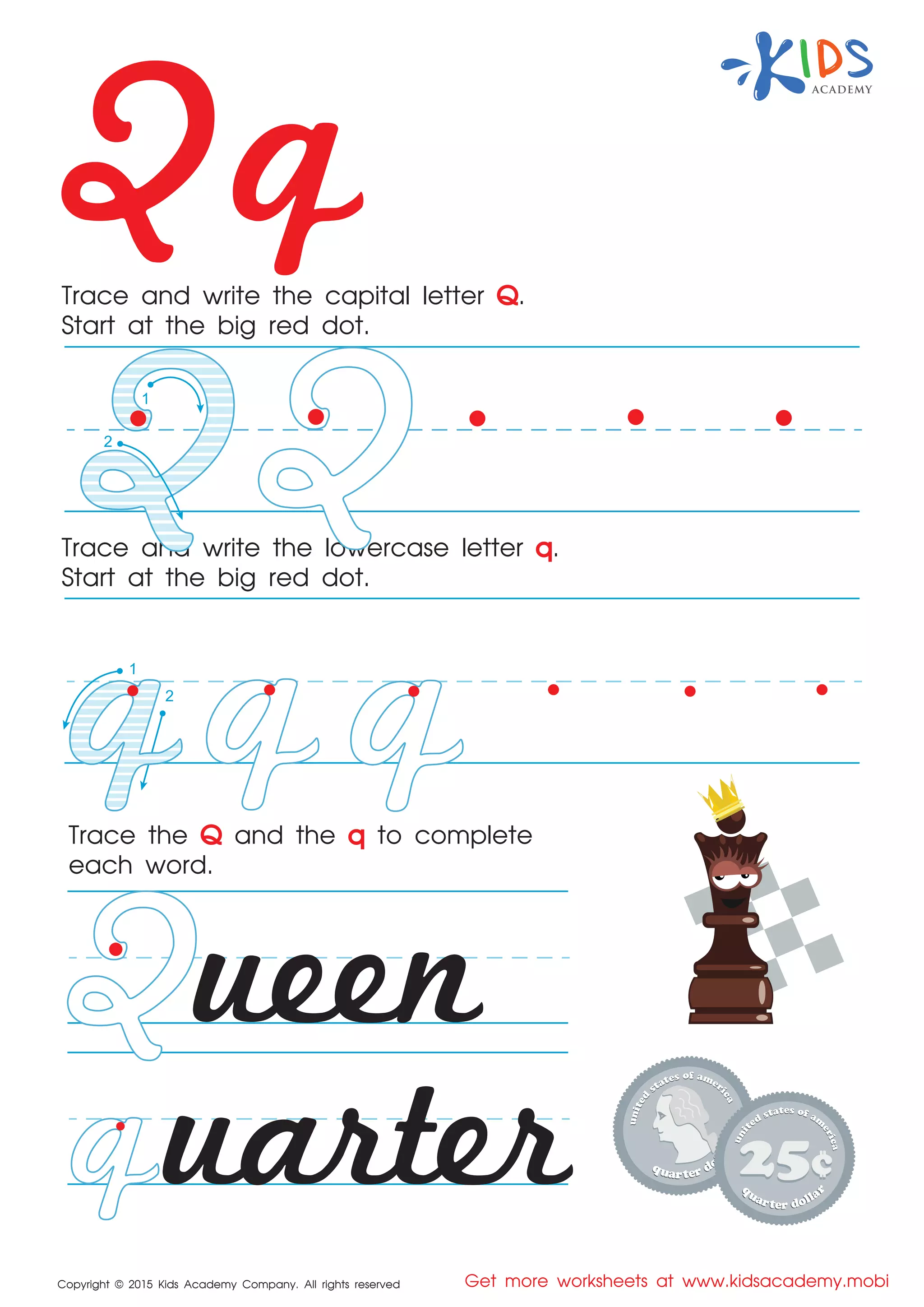 Qq
2
1
Copyright © 2015 Kids Academy Company. All rights reserved Get more worksheets at www.kidsacademy.mobi
Trace and write the capital letter Q.
Start at the big red dot.
Trace the Q and the q to complete
each word.
Trace and write the lowercase letter q.
Start at the big red dot.
ueen
uarter
2
1
 