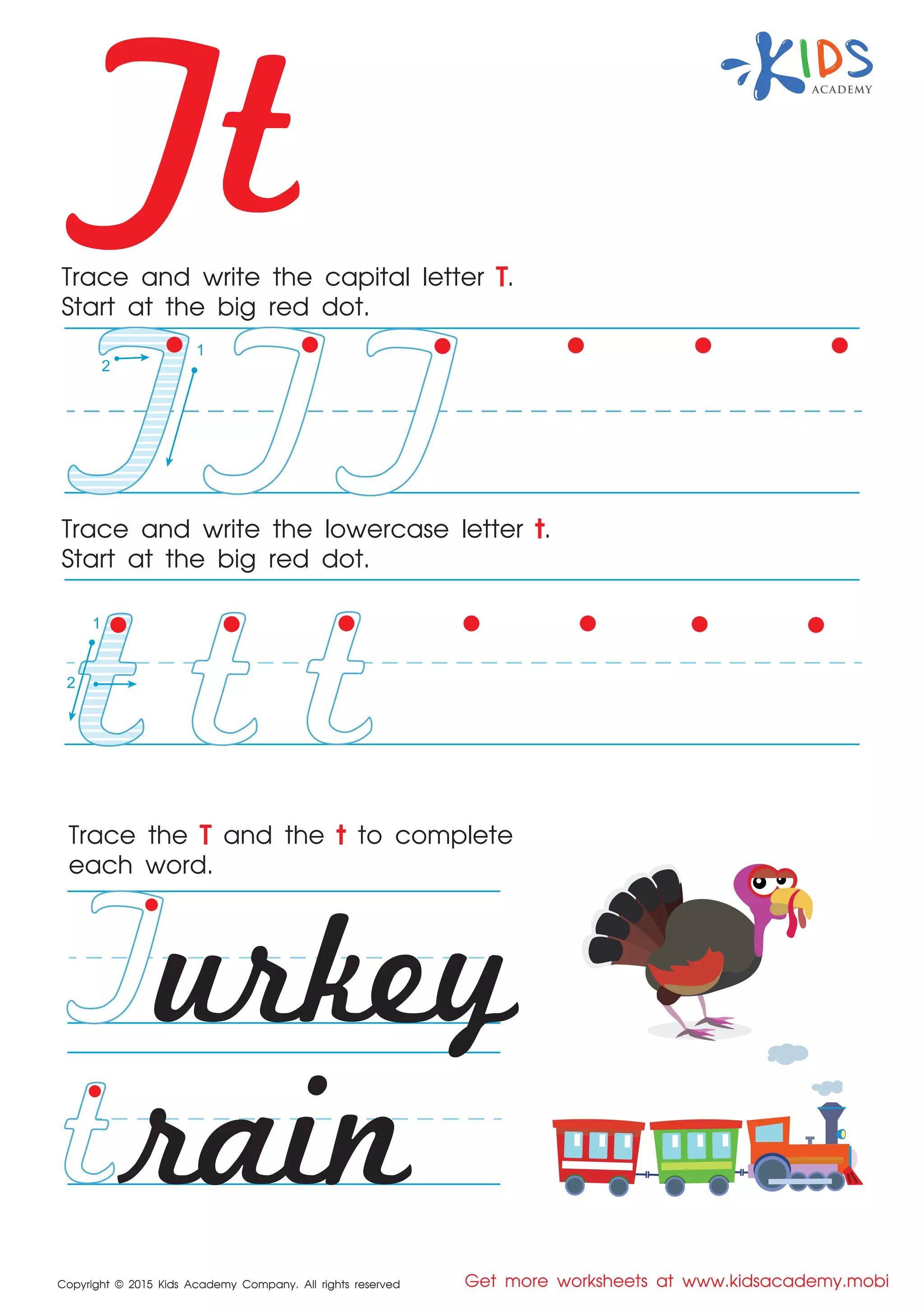 Tt
Copyright © 2015 Kids Academy Company. All rights reserved Get more worksheets at www.kidsacademy.mobi
Trace and write the capital letter T.
Start at the big red dot.
Trace the T and the t to complete
each word.
Trace and write the lowercase letter t.
Start at the big red dot.
urkey
rain
1
2
1
2
 