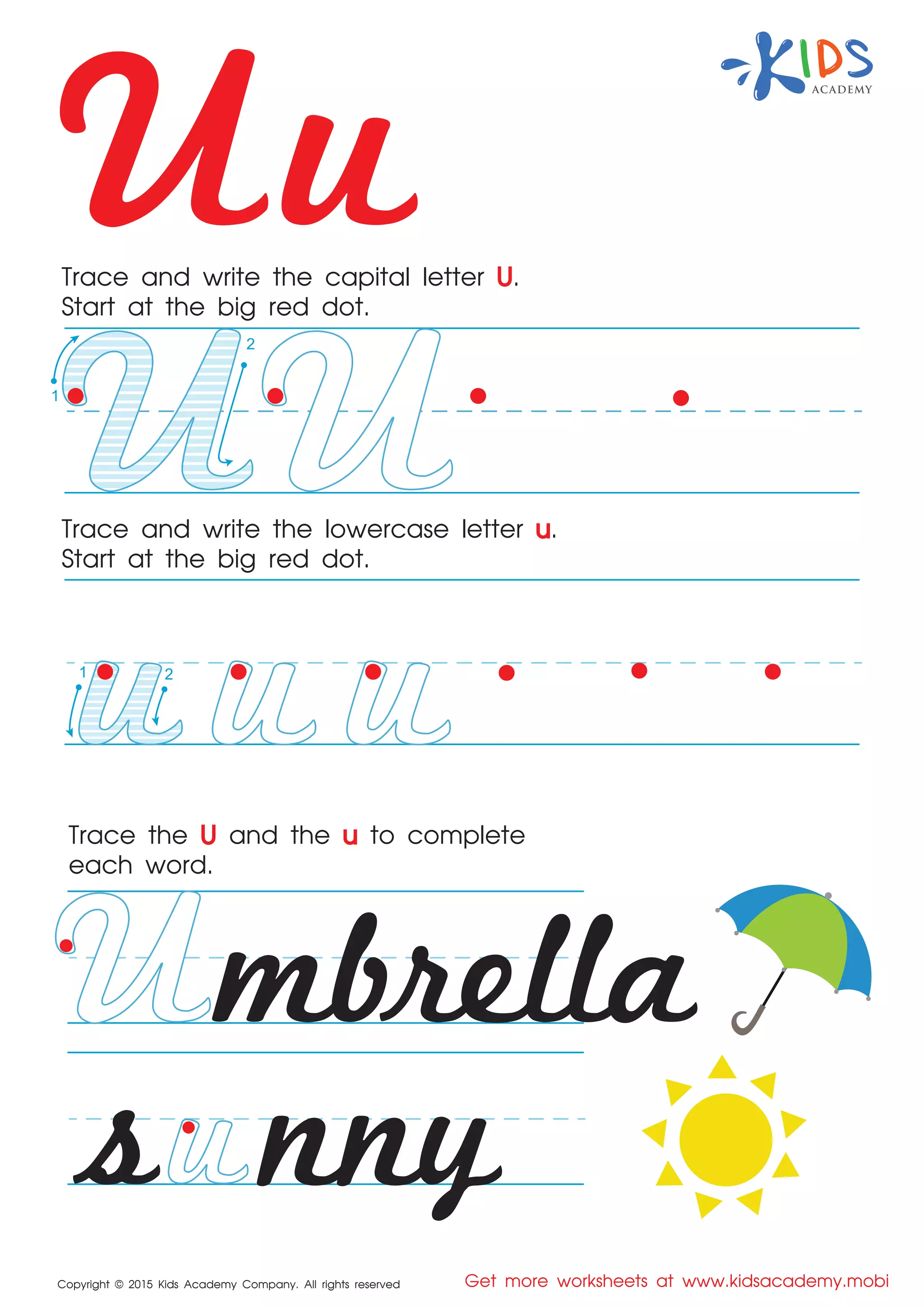Uu
Copyright © 2015 Kids Academy Company. All rights reserved Get more worksheets at www.kidsacademy.mobi
Trace and write the capital letter U.
Start at the big red dot.
Trace the U and the u to complete
each word.
Trace and write the lowercase letter u.
Start at the big red dot.
mbrella
nnys
1
2
1 2
 