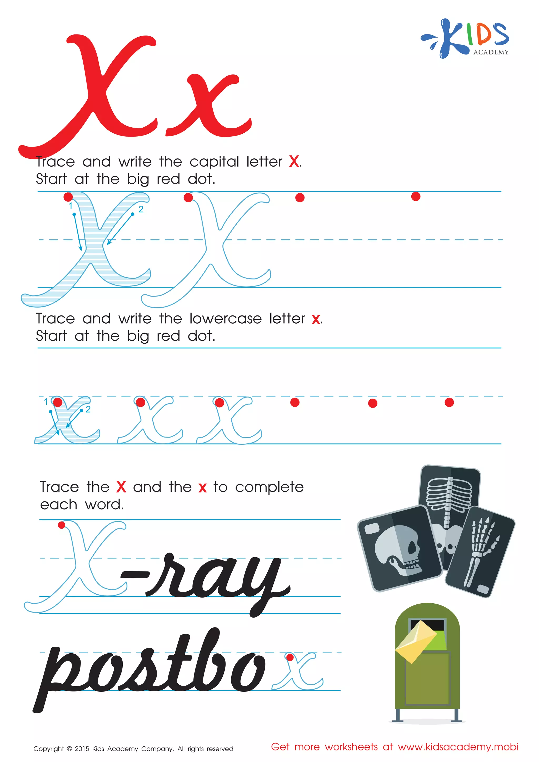 X x
Copyright © 2015 Kids Academy Company. All rights reserved Get more worksheets at www.kidsacademy.mobi
Trace and write the capital letter X.
Start at the big red dot.
Trace the X and the x to complete
each word.
Trace and write the lowercase letter x.
Start at the big red dot.
postbo
-ray
1 2
1
2
 