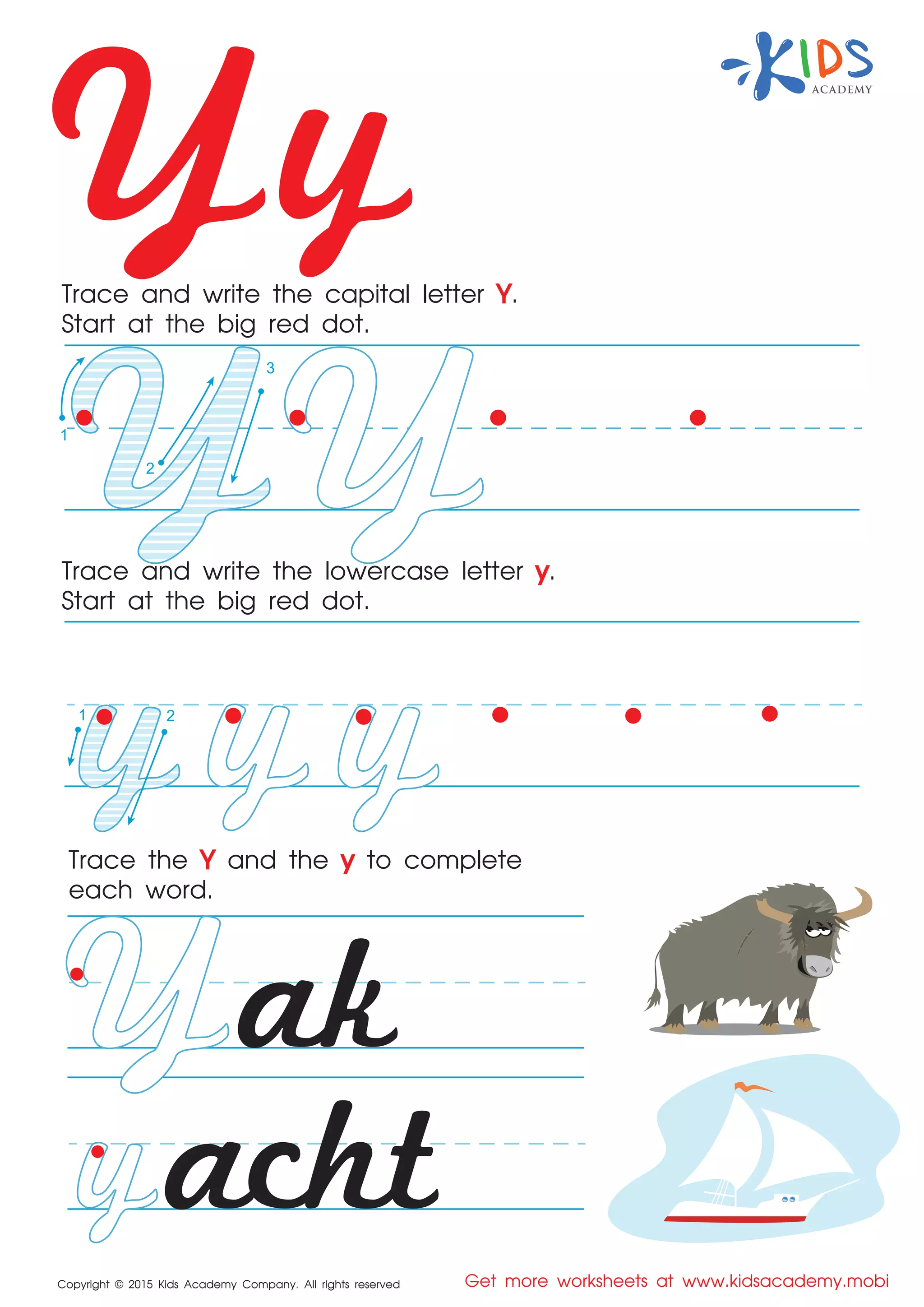Yy
Copyright © 2015 Kids Academy Company. All rights reserved Get more worksheets at www.kidsacademy.mobi
Trace and write the capital letter Y.
Start at the big red dot.
Trace the Y and the y to complete
each word.
Trace and write the lowercase letter y.
Start at the big red dot.
acht
ak
1
2
3
1 2
 
