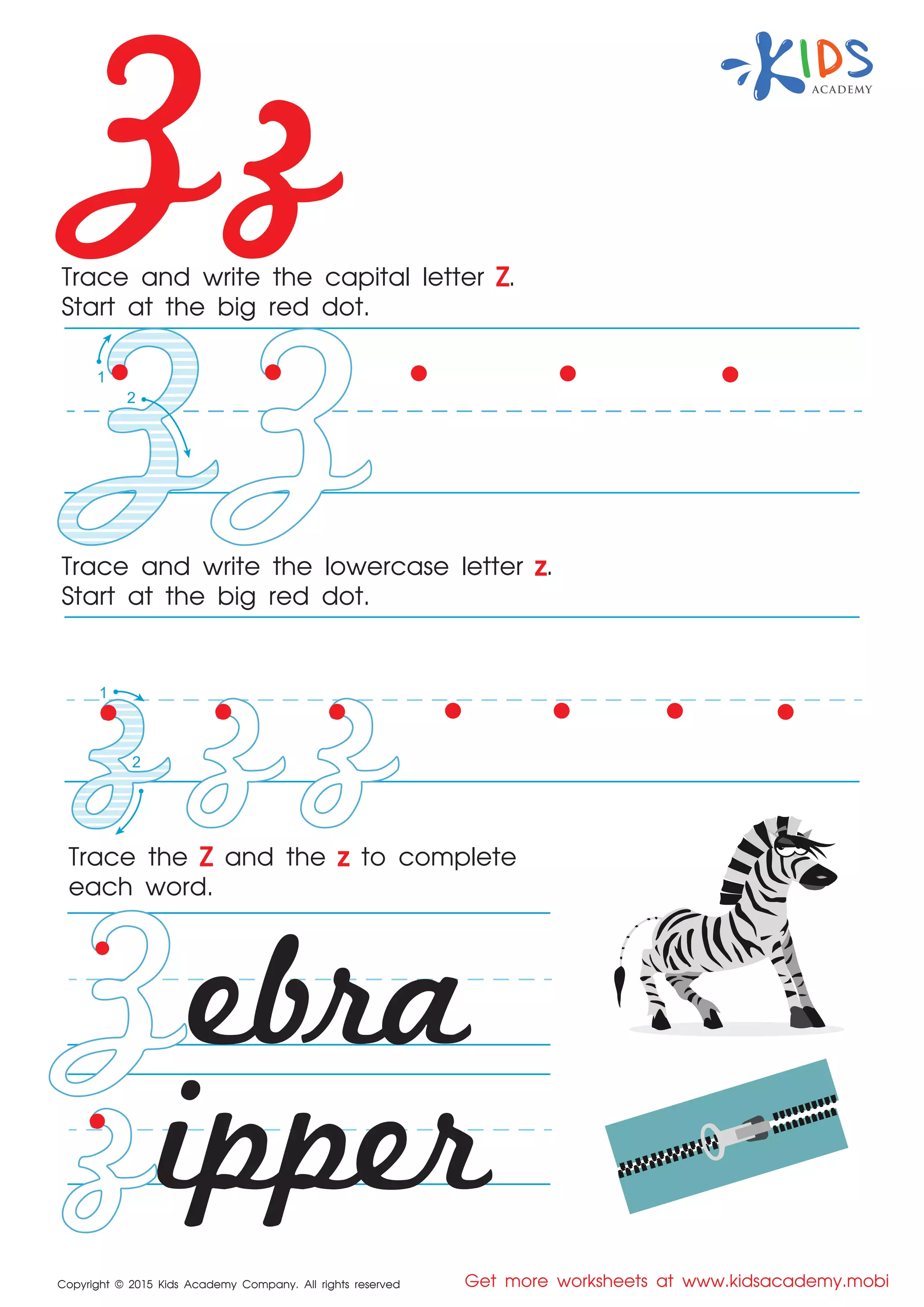 Zz
Copyright © 2015 Kids Academy Company. All rights reserved Get more worksheets at www.kidsacademy.mobi
Trace and write the capital letter Z.
Start at the big red dot.
Trace the Z and the z to complete
each word.
Trace and write the lowercase letter z.
Start at the big red dot.
ebra
ipper
1
1
2
2
 