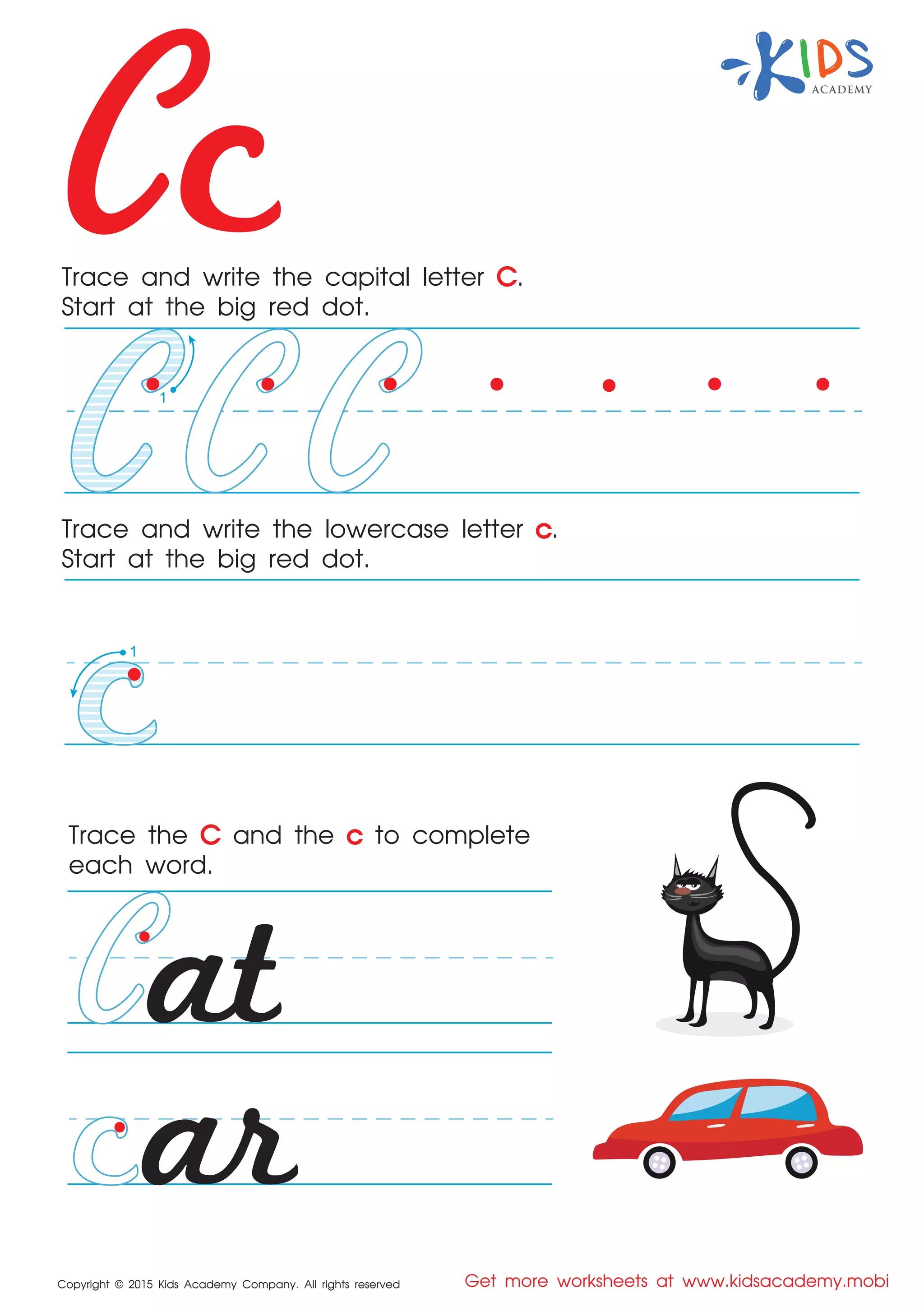 Cc
Copyright © 2015 Kids Academy Company. All rights reserved Get more worksheets at www.kidsacademy.mobi
Trace and write the capital letter C.
Start at the big red dot.
Trace the C and the c to complete
each word.
Trace and write the lowercase letter c.
Start at the big red dot.
1
at
ar
1
 