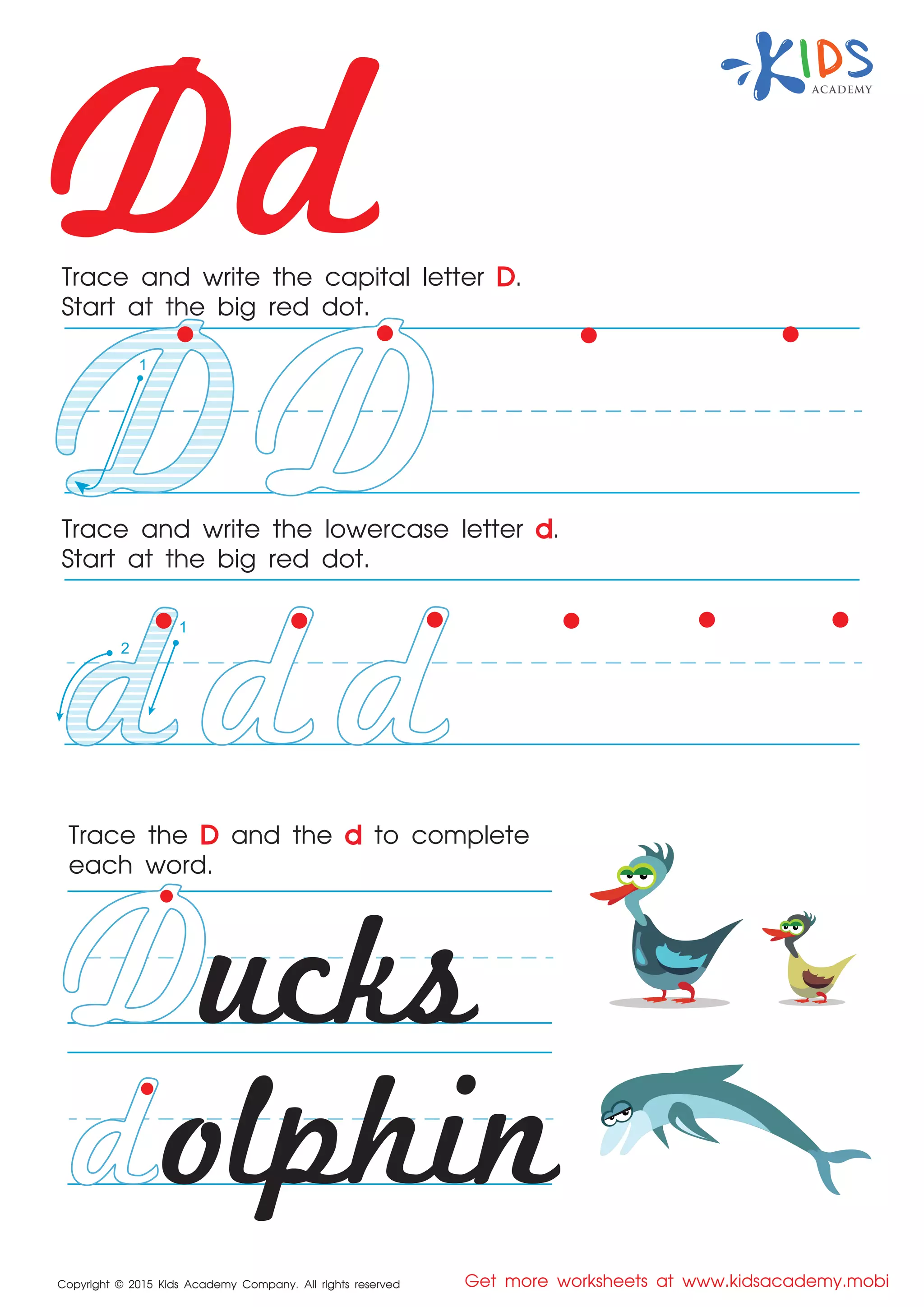 Dd
Copyright © 2015 Kids Academy Company. All rights reserved Get more worksheets at www.kidsacademy.mobi
Trace and write the capital letter D.
Start at the big red dot.
Trace the D and the d to complete
each word.
Trace and write the lowercase letter d.
Start at the big red dot.
ucks
olphin
1
2
1
 