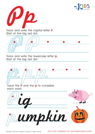 Pp
Copyright © 2015 Kids Academy Company. All rights reserved Get more worksheets at www.kidsacademy.mobi
Trace and write the capital letter P.
Start at the big red dot.
Trace the P and the p to complete
each word.
Trace and write the lowercase letter p.
Start at the big red dot.
ig
umpkin
2
1
2
1
 