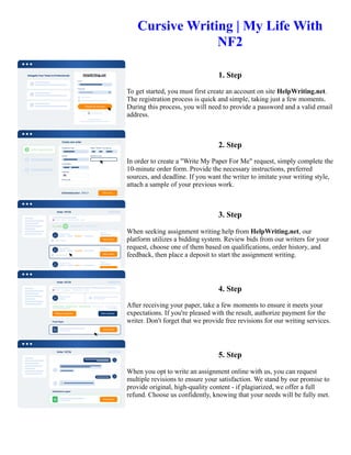 Cursive Writing | My Life With
NF2
1. Step
To get started, you must first create an account on site HelpWriting.net.
The registration process is quick and simple, taking just a few moments.
During this process, you will need to provide a password and a valid email
address.
2. Step
In order to create a "Write My Paper For Me" request, simply complete the
10-minute order form. Provide the necessary instructions, preferred
sources, and deadline. If you want the writer to imitate your writing style,
attach a sample of your previous work.
3. Step
When seeking assignment writing help from HelpWriting.net, our
platform utilizes a bidding system. Review bids from our writers for your
request, choose one of them based on qualifications, order history, and
feedback, then place a deposit to start the assignment writing.
4. Step
After receiving your paper, take a few moments to ensure it meets your
expectations. If you're pleased with the result, authorize payment for the
writer. Don't forget that we provide free revisions for our writing services.
5. Step
When you opt to write an assignment online with us, you can request
multiple revisions to ensure your satisfaction. We stand by our promise to
provide original, high-quality content - if plagiarized, we offer a full
refund. Choose us confidently, knowing that your needs will be fully met.
Cursive Writing | My Life With NF2 Cursive Writing | My Life With NF2
 