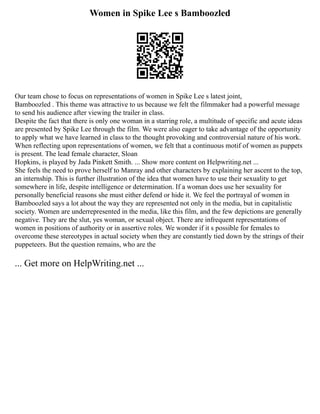 Women in Spike Lee s Bamboozled
Our team chose to focus on representations of women in Spike Lee s latest joint,
Bamboozled . This theme was attractive to us because we felt the filmmaker had a powerful message
to send his audience after viewing the trailer in class.
Despite the fact that there is only one woman in a starring role, a multitude of specific and acute ideas
are presented by Spike Lee through the film. We were also eager to take advantage of the opportunity
to apply what we have learned in class to the thought provoking and controversial nature of his work.
When reflecting upon representations of women, we felt that a continuous motif of women as puppets
is present. The lead female character, Sloan
Hopkins, is played by Jada Pinkett Smith. ... Show more content on Helpwriting.net ...
She feels the need to prove herself to Manray and other characters by explaining her ascent to the top,
an internship. This is further illustration of the idea that women have to use their sexuality to get
somewhere in life, despite intelligence or determination. If a woman does use her sexuality for
personally beneficial reasons she must either defend or hide it. We feel the portrayal of women in
Bamboozled says a lot about the way they are represented not only in the media, but in capitalistic
society. Women are underrepresented in the media, like this film, and the few depictions are generally
negative. They are the slut, yes woman, or sexual object. There are infrequent representations of
women in positions of authority or in assertive roles. We wonder if it s possible for females to
overcome these stereotypes in actual society when they are constantly tied down by the strings of their
puppeteers. But the question remains, who are the
... Get more on HelpWriting.net ...
 