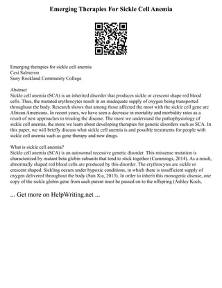 Emerging Therapies For Sickle Cell Anemia
Emerging therapies for sickle cell anemia
Cesi Salmeron
Suny Rockland Community College
Abstract
Sickle cell anemia (SCA) is an inherited disorder that produces sickle or crescent shape red blood
cells. Thus, the mutated erythrocytes result in an inadequate supply of oxygen being transported
throughout the body. Research shows that among those affected the most with the sickle cell gene are
African Americans. In recent years, we have seen a decrease in mortality and morbidity rates as a
result of new approaches to treating the disease. The more we understand the pathophysiology of
sickle cell anemia, the more we learn about developing therapies for genetic disorders such as SCA. In
this paper, we will briefly discuss what sickle cell anemia is and possible treatments for people with
sickle cell anemia such as gene therapy and new drugs.
What is sickle cell anemia?
Sickle cell anemia (SCA) is an autosomal recessive genetic disorder. This missense mutation is
characterized by mutant beta globin subunits that tend to stick together (Cummings, 2014). As a result,
abnormally shaped red blood cells are produced by this disorder. The erythrocytes are sickle or
crescent shaped. Sickling occurs under hypoxic conditions, in which there is insufficient supply of
oxygen delivered throughout the body (Sun Xia, 2013). In order to inherit this monogenic disease, one
copy of the sickle globin gene from each parent must be passed on to the offspring (Ashley Koch,
... Get more on HelpWriting.net ...
 