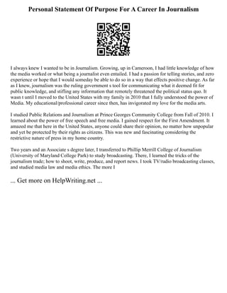 Personal Statement Of Purpose For A Career In Journalism
I always knew I wanted to be in Journalism. Growing, up in Cameroon, I had little knowledge of how
the media worked or what being a journalist even entailed. I had a passion for telling stories, and zero
experience or hope that I would someday be able to do so in a way that effects positive change. As far
as I knew, journalism was the ruling government s tool for communicating what it deemed fit for
public knowledge, and stifling any information that remotely threatened the political status quo. It
wasn t until I moved to the United States with my family in 2010 that I fully understood the power of
Media. My educational/professional career since then, has invigorated my love for the media arts.
I studied Public Relations and Journalism at Prince Georges Community College from Fall of 2010. I
learned about the power of free speech and free media. I gained respect for the First Amendment. It
amazed me that here in the United States, anyone could share their opinion, no matter how unpopular
and yet be protected by their rights as citizens. This was new and fascinating considering the
restrictive nature of press in my home country.
Two years and an Associate s degree later, I transferred to Phillip Merrill College of Journalism
(University of Maryland College Park) to study broadcasting. There, I learned the tricks of the
journalism trade; how to shoot, write, produce, and report news. I took TV/radio broadcasting classes,
and studied media law and media ethics. The more I
... Get more on HelpWriting.net ...
 