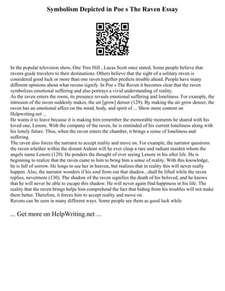 Symbolism Depicted in Poe s The Raven Essay
In the popular television show, One Tree Hill , Lucas Scott once stated, Some people believe that
ravens guide travelers to their destinations. Others believe that the sight of a solitary raven is
considered good luck or more than one raven together predicts trouble ahead. People have many
different opinions about what ravens signify. In Poe s The Raven it becomes clear that the raven
symbolizes emotional suffering and also portrays a vivid understanding of reality.
As the raven enters the room, its presence reveals emotional suffering and loneliness. For example, the
intrusion of the raven suddenly makes, the air [grow] denser (129). By making the air grow denser, the
raven has an emotional affect on the mind, body, and spirit of ... Show more content on
Helpwriting.net ...
He wants it to leave because it is making him remember the memorable moments he shared with his
loved one, Lenore. With the company of the raven, he is reminded of his current loneliness along with
his lonely future. Thus, when the raven enters the chamber, it brings a sense of loneliness and
suffering.
The raven also forces the narrator to accept reality and move on. For example, the narrator questions
the raven whether within the distant Aidenn will he ever clasp a rare and radiant maiden whom the
angels name Lenore (129). He ponders the thought of ever seeing Lenore in his after life. He is
beginning to realize that the raven came to him to bring him a sense of reality. With this knowledge,
he is full of sorrow. He longs to see her in heaven, but realizes that in reality this will never really
happen. Also, the narrator wonders if his soul from out that shadow...shall be lifted while the raven
replies, nevermore (130). The shadow of the raven signifies the death of his beloved, and he knows
that he will never be able to escape this shadow. He will never again find happiness in his life. The
reality that the raven brings helps him comprehend the fact that hiding from his troubles will not make
them better. Therefore, it forces him to accept reality and move on.
Ravens can be seen in many different ways. Some people see them as good luck while
... Get more on HelpWriting.net ...
 
