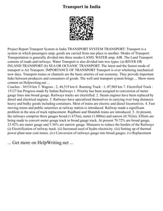 Transport in India
Project Report Transport System in India TRANSPORT SYSTEM TRANSPORT: Transport is a
system in which passengers amp; goods are carried from one place to another. Modes of Transport:
Transportation is generally divided into three modes LAND, WATER amp; AIR. The Land Transport
consists of roads and railways. Water Transport is also divided into two types: (a) RIVER OR
INLAND TRANSPORT (b) SEA OR OCEANIC TRANSPORT. The latest and the fastest mode of
transport is Air Transport. IMPORTANCE OF TRANSPORT Transport is over whelming mechanical
now days. Transport routes or channels are the basic arteries of our economy. They provide important
links between producers and consumers of goods. The well unit transport system brings ... Show more
content on Helpwriting.net ...
Coaches : 36510 km 5. Wagons : 2, 44,519 km 6. Running Track : 1, 07,969 km 7. Electrified Track :
15127 km Progress made by Indian Railways 1. Priority has been assigned to conversion of meter
gauge lines into broad gouge. Railways tracks are electrified. 2. Steam engines have been replaced by
diesel and electrical engines. 3. Railways have specialized themselves in carrying over long distances
heavy and bulky goods including containers. Most of trains are electric and diesel locomotives. 4. Fast
moving trains and public amenities at railway station is introduced. Railway made a significant
problem in the area of track replacement. Rajdhani and Shatabdi trains are introduced. 5. At present,
the railways comprise three gauges broad (1.675m), meter (1.000m) and narrow (0.762m). Efforts are
being made to convert meter gouge track to broad gauge track. At present 70.72% are broad gauge,
23.92% are meter gauge and 5.36% are narrow gauge. Measures to reduce the burden of the Railways
(i) Electrification of railway track. (ii) Increased used of hydro electricity. (iii) Setting up of thermal
power plant near coal mines. (iv) Conversion of railways gauge into broad gauges. (v) Replacement
... Get more on HelpWriting.net ...
 
