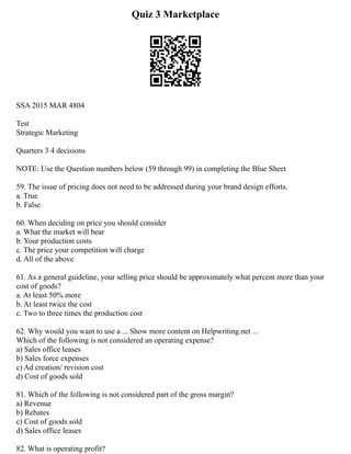 Quiz 3 Marketplace
SSA 2015 MAR 4804
Test
Strategic Marketing
Quarters 3 4 decisions
NOTE: Use the Question numbers below (59 through 99) in completing the Blue Sheet
59. The issue of pricing does not need to be addressed during your brand design efforts.
a. True
b. False
60. When deciding on price you should consider
a. What the market will bear
b. Your production costs
c. The price your competition will charge
d. All of the above
61. As a general guideline, your selling price should be approximately what percent more than your
cost of goods?
a. At least 50% more
b. At least twice the cost
c. Two to three times the production cost
62. Why would you want to use a ... Show more content on Helpwriting.net ...
Which of the following is not considered an operating expense?
a) Sales office leases
b) Sales force expenses
c) Ad creation/ revision cost
d) Cost of goods sold
81. Which of the following is not considered part of the gross margin?
a) Revenue
b) Rebates
c) Cost of goods sold
d) Sales office leases
82. What is operating profit?
 