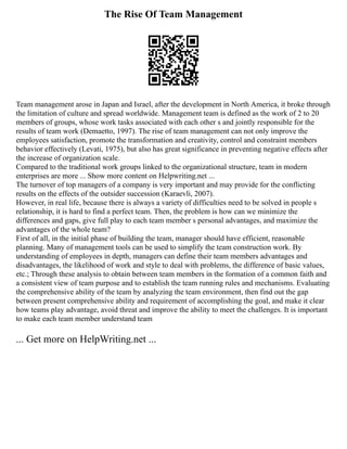 The Rise Of Team Management
Team management arose in Japan and Israel, after the development in North America, it broke through
the limitation of culture and spread worldwide. Management team is defined as the work of 2 to 20
members of groups, whose work tasks associated with each other s and jointly responsible for the
results of team work (Demaetto, 1997). The rise of team management can not only improve the
employees satisfaction, promote the transformation and creativity, control and constraint members
behavior effectively (Levati, 1975), but also has great significance in preventing negative effects after
the increase of organization scale.
Compared to the traditional work groups linked to the organizational structure, team in modern
enterprises are more ... Show more content on Helpwriting.net ...
The turnover of top managers of a company is very important and may provide for the conflicting
results on the effects of the outsider succession (Karaevli, 2007).
However, in real life, because there is always a variety of difficulties need to be solved in people s
relationship, it is hard to find a perfect team. Then, the problem is how can we minimize the
differences and gaps, give full play to each team member s personal advantages, and maximize the
advantages of the whole team?
First of all, in the initial phase of building the team, manager should have efficient, reasonable
planning. Many of management tools can be used to simplify the team construction work. By
understanding of employees in depth, managers can define their team members advantages and
disadvantages, the likelihood of work and style to deal with problems, the difference of basic values,
etc.; Through these analysis to obtain between team members in the formation of a common faith and
a consistent view of team purpose and to establish the team running rules and mechanisms. Evaluating
the comprehensive ability of the team by analyzing the team environment, then find out the gap
between present comprehensive ability and requirement of accomplishing the goal, and make it clear
how teams play advantage, avoid threat and improve the ability to meet the challenges. It is important
to make each team member understand team
... Get more on HelpWriting.net ...
 